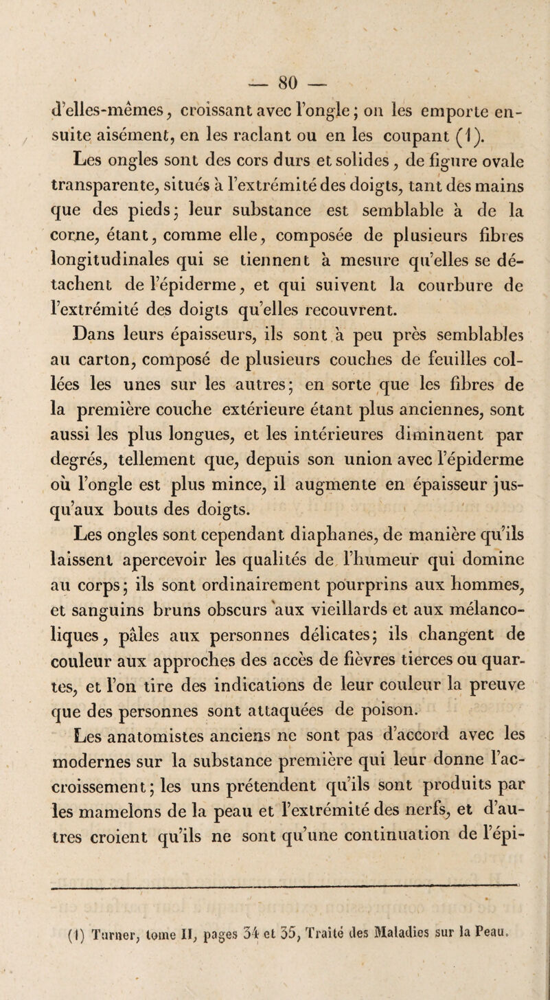 d’elles-mêmes, croissant avec longle ; on les emporte en¬ suite aisément, en les raclant ou en les coupant (1). Les ongles sont des cors durs et solides , de figure ovale transparente, situés à l’extrémité des doigts, tant des mains que des pieds; leur substance est semblable à de la corne, étant, comme elle, composée de plusieurs fibres longitudinales qui se tiennent à mesure qu’elles se dé¬ tachent de l’épiderme, et qui suivent la courbure de l’extrémité des doigts quelles recouvrent. Dans leurs épaisseurs, ils sont à peu près semblables au carton, composé de plusieurs couches de feuilles col¬ lées les unes sur les autres; en sorte que les fibres de la première couche extérieure étant plus anciennes, sont aussi les plus longues, et les intérieures diminuent par degrés, tellement que, depuis son union avec l’épiderme ou l’ongle est plus mince, il augmente en épaisseur jus¬ qu’aux bouts des doigts. Les ongles sont cependant diaphanes, de manière qu’ils laissent apercevoir les qualités de l’humeur qui domine au corps; ils sont ordinairement pourprins aux hommes, et sanguins bruns obscurs aux vieillards et aux mélanco¬ liques, pâles aux personnes délicates; ils changent de couleur aux approches des accès de fièvres tierces ou quar¬ tes, et l’on tire des indications de leur couleur la preuve que des personnes sont attaquées de poison. Les anatomistes anciens ne sont pas d’accord avec les modernes sur la substance première qui leur donne l’ac¬ croissement ; les uns prétendent qu’ils sont produits par les mamelons de la peau et l’extrémité des nerfs, et d’au¬ tres croient qu’ils ne sont qu’une continuation de l’épi- (1) Turner, tome II, pages 54 et 35; Traité des Maladies sur la Peau.