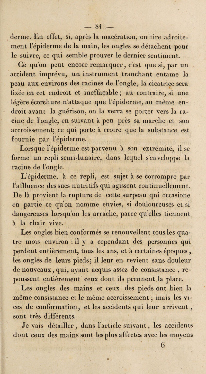 derme. En effet, si, après la macération, on tire adroite¬ ment l’épiderme de la main, les ongles se détachent pour le suivre, ce qui semble prouver le dernier sentiment. Ce quon peut encore remarquer, c’est que si, par un accident imprévu, un instrument tranchant entame la peau aux environs des racines de l’ongle, la cicatrice sera fixée en cet endroit et ineffaçable; au contraire, si une légère écorchure n’attaque que l’épiderme, au même en¬ droit avant la guérison, on la verra se porter vers la ra¬ cine de l’ongle, en suivant a peu près sa marche et son accroissement; ce qui porte a croire que la substance est fournie par l’épiderme. Lorsque lepiderme est parvenu à son extrémité, il se forme un repli semi-lunaire, dans lequel s’enveloppe la racine de l’ongle. L’épiderme, a ce repli, est sujet à se corrompre par l’affluence des sucs nutritifs qui agissent continuellement. De là provient la rupture de cette surpeau qui occasione en partie ce qu’on nomme envies, si douloureuses et si dangereuses lorsqu’on les arrache, parce quelles tiennent à la chair vive. Les ongles bien conformés se renouvellent tous les qua¬ tre mois environ : il y a cependant des personnes qui perdent entièrement, tous les ans, et a certaines époques , les ongles de leurs pieds; il leur en revient sans douleur de nouveaux, qui, ayant acquis assez de consistance , re¬ poussent entièrement ceux dont ils prennent la place. Les ongles des mains et ceux des pieds ont bien la même consistance et le même accroissement ; mais les vi¬ ces de conformation, et les accidents qui leur arrivent , sont très différents. Je vais détailler, dans l’article suivant, les accidents dont ceux des mains sont les plus affectés avec les moyens 6