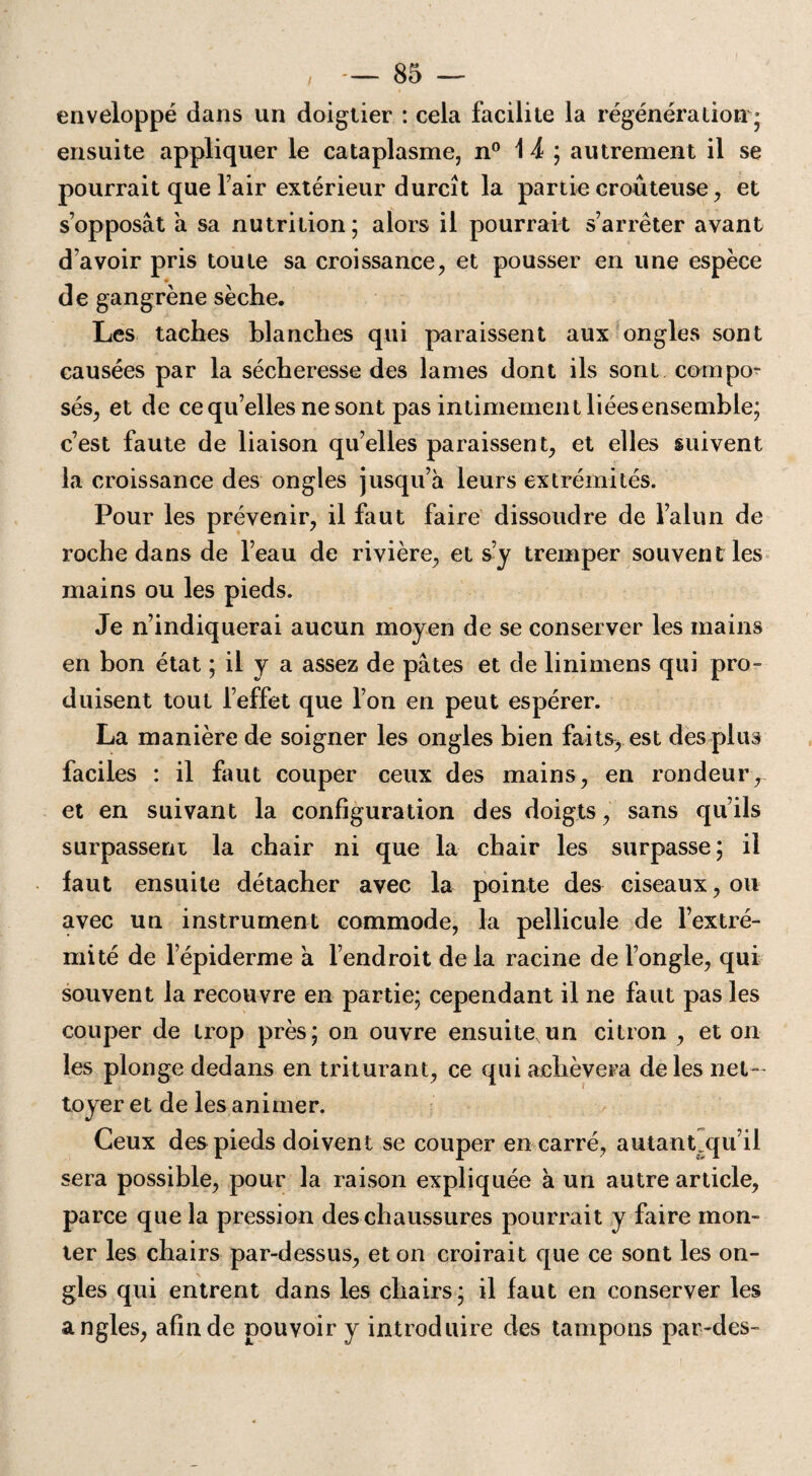 enveloppé dans un doigtier : cela facilite la régénération * ensuite appliquer le cataplasme, n° 1 J ; autrement il se pourrait que l’air extérieur durcît la partie croûteuse, et s’opposât à sa nutrition; alors il pourrait s’arrêter avant d’avoir pris toute sa croissance, et pousser en une espèce de gangrène sèche. Les taches blanches qui paraissent aux ongles sont causées par la sécheresse des lames dont ils sont coin po¬ sés, et de ce qu’elles ne sont pas intimement liéesensemble; c’est faute de liaison qu’elles paraissent, et elles suivent la croissance des ongles jusqu’à leurs extrémités. Pour les prévenir, il faut faire dissoudre de l’alun de roche dans de l’eau de rivière, et s’y tremper souvent les mains ou les pieds. Je n’indiquerai aucun moyen de se conserver les mains en bon état ; il y a assez de pâtes et de linimens qui pro¬ duisent tout l’effet que l’on en peut espérer. La manière de soigner les ongles bien faits, est des plus faciles : il faut couper ceux des mains, en rondeur, et en suivant la configuration des doigts, sans qu’ils surpassent la chair ni que la chair les surpasse; il faut ensuite détacher avec la pointe des ciseaux, ou avec un instrument commode, la pellicule de l’extré¬ mité de l epiderme à l’endroit de la racine de l’ongle, qui souvent la recouvre en partie; cependant il ne faut pas les couper de trop près; on ouvre ensuite un citron , et on les plonge dedans en triturant, ce qui achèvera de les net-' loyer et de les animer. Ceux des pieds doivent se couper en carré, autant„qu’il sera possible, pour la raison expliquée à un autre article, parce que la pression des chaussures pourrait y faire mon¬ ter les chairs par-dessus, et on croirait que ce sont les on¬ gles qui entrent dans les chairs; il faut en conserver les angles, afin de pouvoir y introduire des tampons par-des-