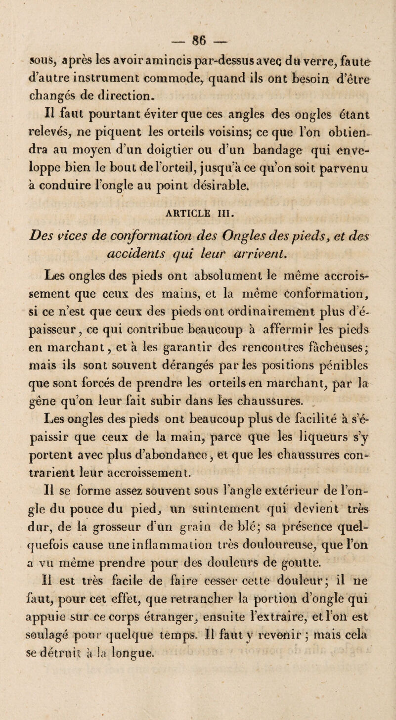 sous, après les avoir amincis par-dessus avec du verre, faute d’autre instrument commode, quand ils ont besoin d’être changés de direction. Il faut pourtant éviter que ces angles des ongles étant relevés, ne piquent les orteils voisins; ce que Ton obtien¬ dra au moyen d’un doigtier ou d’un bandage qui enve¬ loppe bien le bout de l’orteil, jusqu’à ce qu’on soit parvenu à conduire l’ongle au point désirable. ARTICLE III. Des vices de conformation des Ongles des pieds, et des accidents qui leur arrivent. Les ongles des pieds ont absolument le même accrois¬ sement que ceux des mains, et la même conformation, si ce n’est que ceux des pieds ont ordinairement plus d’é¬ paisseur, ce qui contribue beaucoup à affermir les pieds en marchant, et à les garantir des rencontres fâcheuses; mais ils sont souvent dérangés parles positions pénibles que sont forcés de prendre les orteils en marchant, par la gêne qu’on leur fait subir dans les chaussures. Les ongles des pieds ont beaucoup plus de facilité à s’é¬ paissir que ceux de la main, parce que les liqueurs s’y portent avec plus d’abondance, et que les chaussures con¬ trarient leur accroissement. Il se forme assez souvent sous l’angle extérieur de l’on¬ gle du pouce du pied, un suintement qui devient très dur, de la grosseur d’un grain de blé; sa présence quel¬ quefois cause une inflammation très douloureuse, que l’on a vu même prendre pour des douleurs de goutte. Il est très facile de faire cesser cette douleur; il ne faut, pour cet effet, que retrancher la portion d’ongle qui appuie sur ce corps étranger, ensuite l’extraire, et l’on est soulagé pour quelque temps. Il faut y revenir; mais cela se détruit à la longue.