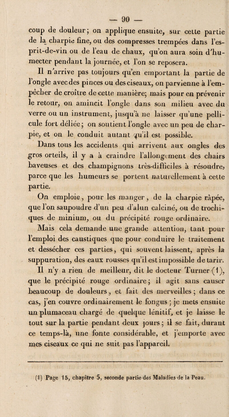 coup de douleur; on applique ensuite, sur celte partie de la charpie fine, ou des compresses trempées dans l’es- prit-de-vin ou de l’eau de chaux, qu’on aura soin d'hu- mecter pendant la journée, et l’on se reposera. Il n'arrive pas toujours qu’en emportant la partie de 1 ongle avec des pinces ou des ciseaux, on parvienne à l’em¬ pêcher de croître de cette manière; mais pour en prévenir le retour, on amincit l’ongle dans son milieu avec du verre ou un instrument, jusqu’à ne laisser qu’une pelli¬ cule fort déliée; on soutient l’ongle avec un peu de char¬ pie, et on le conduit autant qu’il est possible. Dans tous les accidents qui arrivent aux ongles des gros orteils, il y a à craindre l’allongement des chairs baveuses et des champignons très-difficiles à résoudre; parce que les humeurs se portent naturellement à cette partie. On emploie, pour les manger, de la charpie râpée, que l’on saupoudre d’un peu d’alun calciné, ou de trochi- ques de minium, ou du précipité rouge ordinaire. Mais cela demande une grande attention, tant pour l’emploi des caustiques que pour conduire le traitement et dessécher ces parties, qui souvent laissent, après la suppuration, des eaux rousses qu’il est impossible de tarir. Il n’y a rien de meilleur, dit le docteur Turner (1), que le précipité rouge ordinaire; il agit sans causer beaucoup de douleurs, et fait des merveilles ; dans ce cas, j’en couvre ordinairement le fongus ; je mets ensuite unplumaceau chargé de quelque lénitif, et je laisse le tout sur la partie pendant deux jours ; il se fait, durant ce temps-là, une fonte considérable, et j’emporte avec mes ciseaux ce qui ne suit pas l’appareil. (I) Page 15, chapitre 5, seconde partie des Maladies de la Peau.