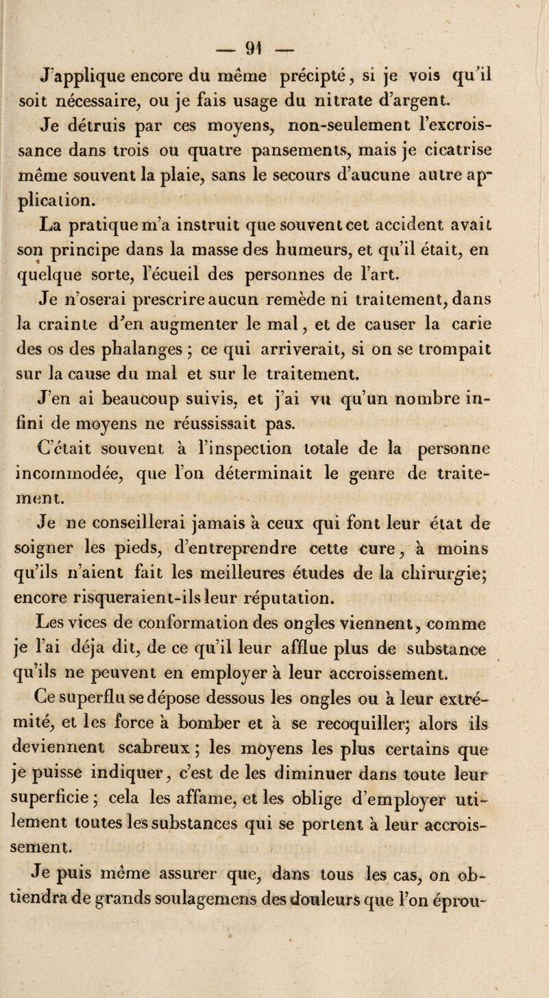 J'applique encore du même précipté, si je vois qu'il soit nécessaire, ou je fais usage du nitrate d argent. Je détruis par ces moyens, non-seulement l’excrois¬ sance dans trois ou quatre pansements, mais je cicatrise même souvent la plaie, sans le secours d’aucune autre ap¬ plication. La pratique m’a instruit que souvent cet accident avait son principe dans la masse des humeurs, et qu’il était, en quelque sorte, l’écueil des personnes de l’art. Je n’oserai prescrire aucun remède ni traitement, dans la crainte d’en augmenter le mal, et de causer la carie des os des phalanges ; ce qui arriverait, si on se trompait sur la cause du mal et sur le traitement. J’en ai beaucoup suivis, et j’ai vu qu’un nombre in¬ fini de moyens ne réussissait pas. C’était souvent à l’inspection totale de la personne incommodée, que l’on déterminait le genre de traite¬ ment. Je ne conseillerai jamais a ceux qui font leur état de soigner les pieds, d’entreprendre cette cure, a moins qu’ils n’aient fait les meilleures études de la chirurgie; encore risqueraient-ils leur réputation. Les vices de conformation des ongles viennent, comme je l’ai déjà dit, de ce qu’il leur afflue plus de substance qu’ils ne peuvent en employer a leur accroissement. Ce superflu se dépose dessous les ongles ou a leur extré¬ mité, et les force a bomber et à se recoquiller; alors ils deviennent scabreux ; les moyens les plus certains que je puisse indiquer, c’est de les diminuer dans toute leur superficie ; cela les affame, et les oblige d’employer uti¬ lement toutes les substances qui se portent à leur accrois¬ sement. Je puis même assurer que, dans tous les cas, on ob¬ tiendra de grands soulagemens des douleurs que l’on éprou-