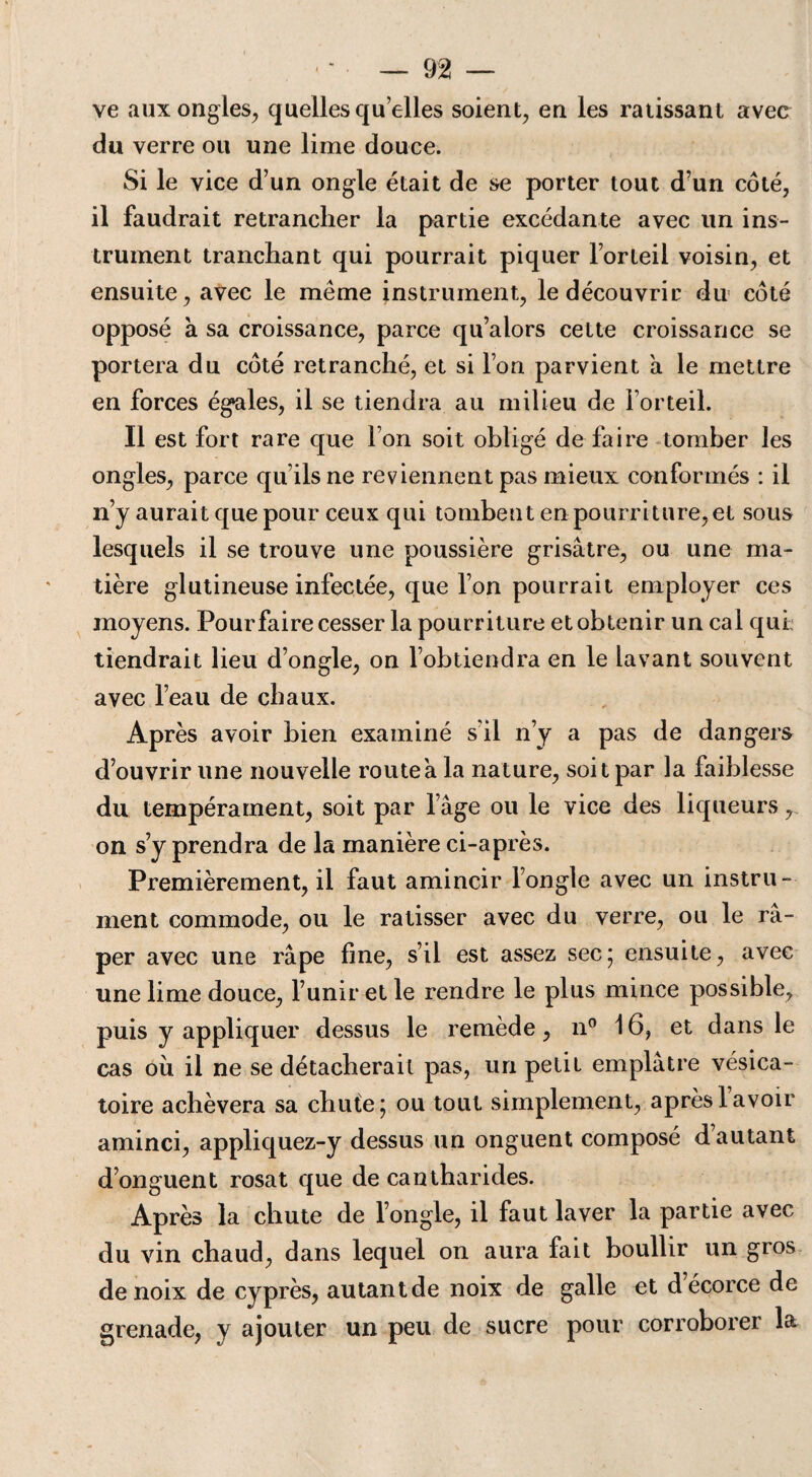 ve aux ongles, quelles qu elles soient, en les ratissant avec du verre ou une lime douce. Si le vice d’un ongle était de se porter tout d’un côté, il faudrait retrancher la partie excédante avec un ins¬ trument tranchant qui pourrait piquer l’orteil voisin, et ensuite, avec le même instrument, le découvrir du côté opposé à sa croissance, parce qu’alors cette croissance se portera du côté retranché, et si l’on parvient à le mettre en forces égales, il se tiendra au milieu de l’orteil. Il est fort rare que l’on soit obligé de faire tomber les ongles, parce qu’ils ne reviennent pas mieux conformés : il n’y aurait que pour ceux qui tombent en pourriture,et sous lesquels il se trouve une poussière grisâtre, ou une ma¬ tière glutineuse infectée, que l’on pourrait employer ces moyens. Pour faire cesser la pourriture et obtenir un cal qui: tiendrait lieu d’ongle, on l’obtiendra en le lavant souvent avec l’eau de chaux. Après avoir bien examiné s'il n’y a pas de dangers d’ouvrir une nouvelle route a la nature, soit par la faiblesse du tempérament, soit par l’âge ou le vice des liqueurs, on s’y prendra de la manière ci-après. Premièrement, il faut amincir l’ongle avec un instru¬ ment commode, ou le ratisser avec du verre, ou le râ¬ per avec une râpe fine, s’il est assez sec; ensuite, avec une lime douce, l’unir et le rendre le plus mince possible, puis y appliquer dessus le remède, n° 16, et dans le cas où il ne se détacherait pas, un petit emplâtre vésica¬ toire achèvera sa chute; ou tout simplement, après lavoir aminci, appliquez-y dessus un onguent composé d autant d’onguent rosat que de cantharides. Après la chute de l’ongle, il faut laver la partie avec du vin chaud, dans lequel on aura fait boullir un gros de noix de cyprès, autantde noix de galle et d écorce de grenade, y ajouter un peu de sucre pour corroborer la