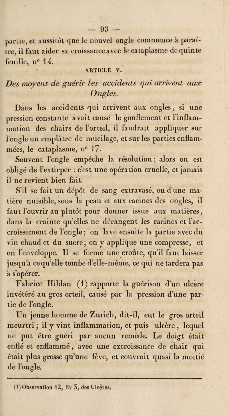 partie, et aussitôt que le nouvel ongle commence a paraî¬ tre, il faut aider sa croissance avec le cataplasme de quinte feuille, n° 14. ARTICLE V. Des moyens de guérir les accidents qui arrivent aux Ongles. Dans les accidents qui arrivent aux ongles, si une pression constante avait causé le gonflement et l’inflam- mation des chairs de l’orteil, il faudrait appliquer sur fongle un emplâtre de mucilage, et sur les parties enflam¬ mées, le cataplasme, n° 17. Souvent l’ongle empêche la résolution ; alors on est obligé de l’extirper : c’est une opération cruelle, et jamais il ne revient bien fait. S’il se fait un dépôt de sang extravasé, ou d’une ma¬ tière nuisible, sous la peau et aux racines des ongles, il faut l’ouvrir au plutôt pour donner issue aux matières, dans la crainte quelles ne dérangent les racines et l’ac¬ croissement de l’ongle; on lave ensuite la partie avec du vin chaud et du sucre; on y applique une compresse., et on l’enveloppe. Il se forme une croûte, qu’il faut laisser jusqu’à ce qu’elle tombe d’elle-même, ce qui ne tardera pas à s’opérer. Fabrice Hildan (1) rapporte la guérison d’un ulcère invétéré au gros orteil, causé par la pression d’une par¬ tie de l’ongle. Un jeune homme de Zurich, dit-il, eut le gros orteil meurtri ; il y vint inflammation, et puis ulcère, lequel ne put être guéri par aucun remède. Le doigt était enflé et enflammé, avec une excroissance de chair qui était plus grosse qu’une fève, et couvrait quasi la moitié de l’ongle. (I) Observation 12, liv 3, des Ulcères.