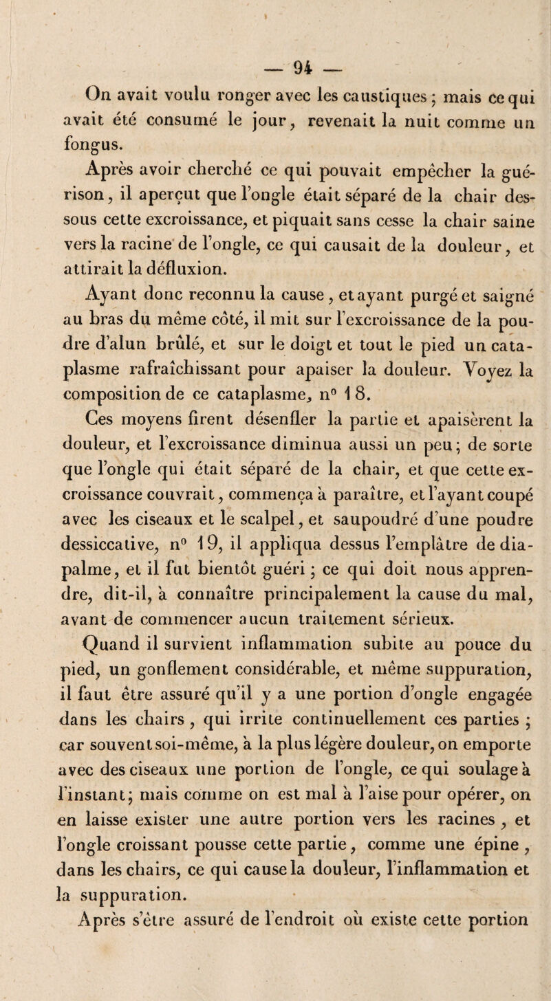 On avait voulu ronger avec les caustiques; mais ce qui avait été consumé le jour, revenait la nuit comme un fongus. Ap rès avoir cherché ce qui pouvait empêcher la gué¬ rison, il aperçut que l’ongle était séparé de la chair des¬ sous cette excroissance, et piquait sans cesse la chair saine vers la racine de l’ongle, ce qui causait de la douleur, et attirait la défluxion. Ayant donc reconnu la cause , étayant purgé et saigné au bras du même coté, il mit sur l’excroissance de la pou¬ dre d’alun brûlé, et sur le doigt et tout le pied un cata¬ plasme rafraîchissant pour apaiser la douleur. Voyez la composition de ce cataplasme., n° 1 8. Ces moyens firent désenfler la partie et apaisèrent la douleur, et l’excroissance diminua aussi un peu; de sorte que l’ongle qui était séparé de la chair, et que cette ex¬ croissance couvrait, commença a paraître, et l’ayant coupé avec les ciseaux et le scalpel, et saupoudré d une poudre dessiccative, n° 19, il appliqua dessus l’emplâtre de dia- palme, et il fut bientôt guéri ; ce qui doit nous appren¬ dre, dit-il, a connaître principalement la cause du mal, avant de commencer aucun traitement sérieux. Quand il survient inflammation subite au pouce du pied, un gonflement considérable, et même suppuration, il faut être assuré qu’il y a une portion d’ongle engagée dans les chairs , qui irrite continuellement ces parties ; car souvent soi-même, a la plus légère douleur, on emporte avec des ciseaux une portion de l’ongle, ce qui soulagea l'instant; mais comme on est mal a l’aise pour opérer, on en laisse exister une autre portion vers les racines , et l’ongle croissant pousse cette partie, comme une épine , dans les chairs, ce qui cause la douleur, l’inflammation et la suppuration. Après s’être assuré de l’endroit ou existe cette portion