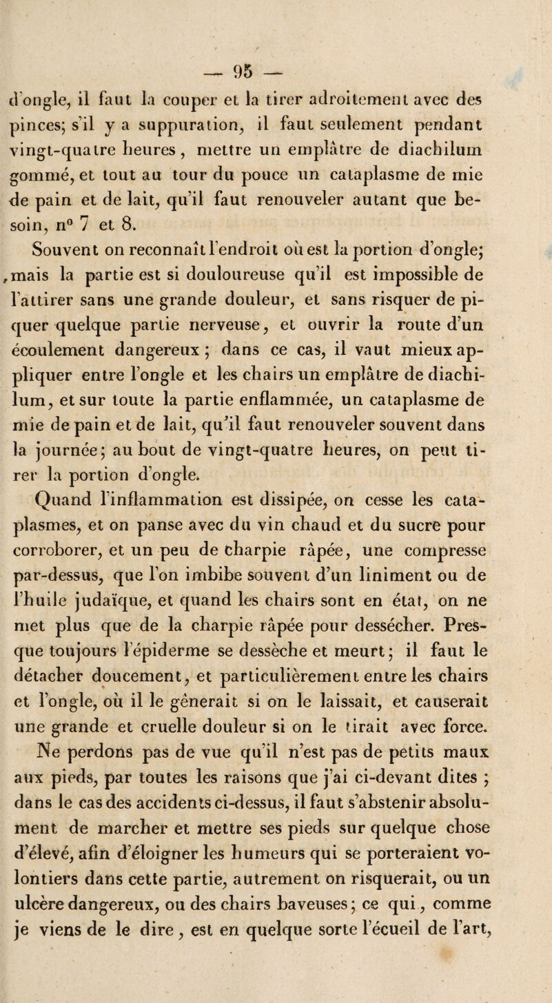 dong.le, il faut la couper et la tirer adroitement avec des pinces; s’il y a suppuration, il faut seulement pendant vingt-quatre heures, mettre un emplâtre de diachilmn gommé, et tout au tour du pouce un cataplasme de mie de pain et de lait, qu’il faut renouveler autant que be¬ soin, n° 7 et 8. Souvent on reconnaît l’endroit ouest la portion d’ongle; ,mais la partie est si douloureuse qu’il est impossible de l’attirer sans une grande douleur, et sans risquer de pi¬ quer quelque partie nerveuse, et ouvrir la route d’un écoulement dangereux; dans ce cas, il vaut mieux ap¬ pliquer entre l’ongle et les chairs un emplâtre de diachi¬ lum, et sur toute la partie enflammée, un cataplasme de mie de pain et de lait, qu’il faut renouveler souvent dans la journée; au bout de vingt-quatre heures, on peut ti¬ rer la portion d’ongle. Quand l’inflammation est dissipée, on cesse les cata¬ plasmes, et on panse avec du vin chaud et du sucre pour corroborer, et un peu de charpie râpée, une compresse par-dessus, que l’on imbibe souvent d’un Uniment ou de l’huile judaïque, et quand les chairs sont en état, on ne met plus que de la charpie râpée pour dessécher. Pres¬ que toujours lépiderme se dessèche et meurt; il faut le détacher doucement, et particulièrement entre les chairs et l’ongle, où il le gênerait si on le laissait, et causerait une grande et cruelle douleur si on le tirait avec force. Ne perdons pas de vue qu’il n’est pas de petits maux aux pieds, par toutes les raisons que j’ai ci-devant dites ; dans le cas des accidents ci-dessus, il faut s’abstenir absolu¬ ment de marcher et mettre ses pieds sur quelque chose d’élevé, afin d’éloigner les humeurs qui se porteraient vo¬ lontiers dans cette partie, autrement on risquerait, ou un ulcère dangereux, ou des chairs baveuses ; ce qui, comme je viens de le dire , est en quelque sorte l’écueil de l’art,