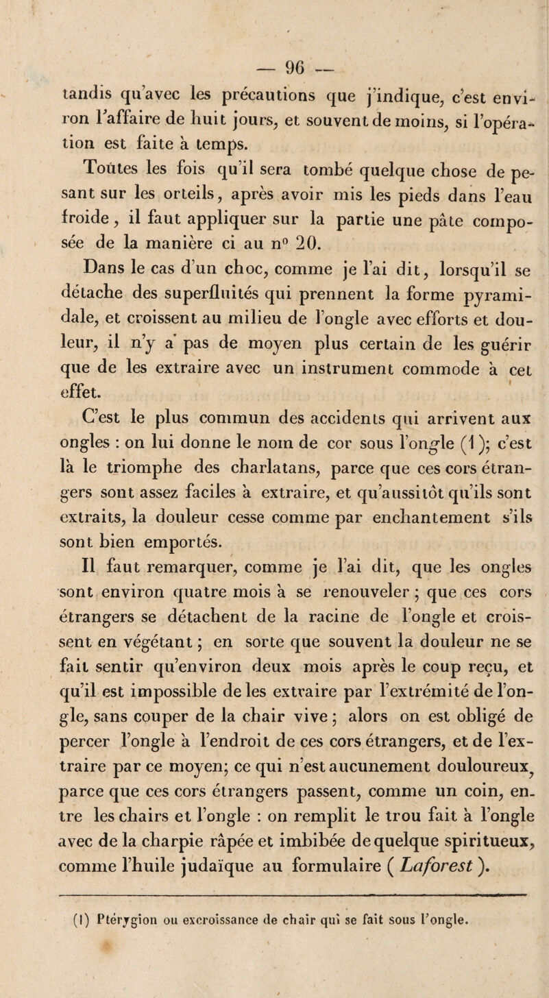 tandis qu’avec les précautions que j’indique, c’est envi¬ ron l'affaire de huit jours, et souvent de moins, si l’opéra¬ tion est faite à temps. Toutes les fois qu’il sera tombé quelque chose de pe¬ sant sur les orteils, après avoir mis les pieds dans l’eau froide, il faut appliquer sur la partie une pâte compo¬ sée de la manière ci au n° 20. Dans le cas d’un choc, comme je l’ai dit, lorsqu’il se détache des superfluités qui prennent la forme pyrami¬ dale, et croissent au milieu de l’ongle avec efforts et dou¬ leur, il n’y a pas de moyen plus certain de les guérir que de les extraire avec un instrument commode à cet effet. C’est le plus commun des accidents qui arrivent aux ongles : on lui donne le nom de cor sous l’ongle (1 ); c’est la le triomphe des charlatans, parce que ces cors étran¬ gers sont assez faciles a extraire, et qu’aussilot qu’ils sont extraits, la douleur cesse comme par enchantement s’ils sont bien emportés. Il faut remarquer, comme je l’ai dit, que les ongles sont environ quatre mois a se renouveler; que ces cors étrangers se détachent de la racine de l’ongle et crois¬ sent en végétant ; en sorte que souvent la douleur ne se fait sentir qu’environ deux mois après le coup reçu, et qu’il est impossible de les extraire par l’extrémité de l’on¬ gle, sans couper de la chair vive ; alors on est obligé de percer l’ongle a l’endroit de ces cors étrangers, et de l’ex¬ traire par ce moyen; ce qui n’est aucunement douloureux^ parce que ces cors étrangers passent, comme un coin, en. tre les chairs et l’ongle : on remplit le trou fait à l’ongle avec de la charpie râpée et imbibée de quelque spiritueux, comme l’huile judaïque au formulaire ( La for est ). (I) Ptérjgion ou excroissance de chair qui se fait sous Tongle.