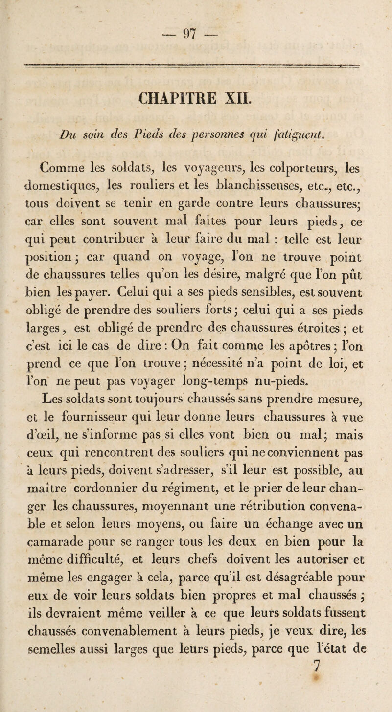 CHAPITRE XIL Du soin des Pieds des personnes qui fatiguent. Comme les soldats, les voyageurs, les colporteurs, les domestiques, les rouliers et les blanchisseuses, etc., etc., tous doivent se tenir en garde contre leurs chaussures; car elles sont souvent mal faites pour leurs pieds, ce qui peut contribuer a leur faire du mal : telle est leur position ; car quand on voyage, Ion ne trouve point de chaussures telles qu’on les désire, malgré que I on pût bien les payer. Celui qui a ses pieds sensibles, est souvent obligé de prendre des souliers forts ; celui qui a ses pieds larges, est obligé de prendre des chaussures étroites ; et c’est ici le cas de dire : On fait comme les apôtres ; l’on prend ce que l’on trouve ; nécessité n’a point de loi, et l’on ne peut pas voyager Ion g-temps nu-pieds. Les soldats sont toujours chaussés sans prendre mesure, et le fournisseur qui leur donne leurs chaussures à vue d’œil, ne s’informe pas si elles vont bien ou mal; mais ceux qui rencontrent des souliers qui ne conviennent pas à leurs pieds, doivent s’adresser, s’il leur est possible, au maître cordonnier du régiment, et le prier de leur chan¬ ger les chaussures, moyennant une rétribution convena¬ ble et selon leurs moyens, ou faire un échange avec un camarade pour se ranger tous les deux en bien pour la même difficulté, et leurs chefs doivent les autoriser et même les engager à cela, parce qu’il est désagréable pour eux de voir leurs soldats bien propres et mal chaussés ; ils devraient même veiller k ce que leurs soldats fussent chaussés convenablement a leurs pieds, je veux dire, les semelles aussi larges que leurs pieds, parce que l’état de 7