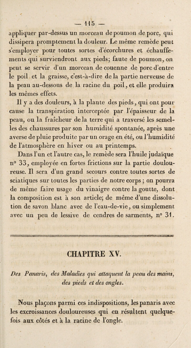 appliquer par-dessus un morceau depoumon de porc, qui dissipera promptement la douleur. Le même remède peut s’employer pour toutes sortes d’écorchures et échauffe- ments qui surviendront aux pieds; faute de poumon, on peut se servir d’un morceau de couenne de porc d’entre le poil et la graisse, c’est-à-dire de la partie nerveuse de la peau au-dessous de la racine du poil, et elle produira les mêmes effets. 11 y a des douleurs, a la plante des pieds, qui ont pour cause la transpiration interceptée par l’épaisseur de la peau, ou la fraîcheur delà terre qui a traversé les semel¬ les des chaussures par son humidité spontanée, après une averse de pluie produite par un orage en été, ou l'humidité de l’atmosphère en hiver ou au printemps. Dans l’un et l’autre cas, le remède sera l’huile judaïque n° 33, employée en fortes frictions sur la partie doulou¬ reuse. Il sera d’un grand secours contre toutes sortes de sciatiques sur toutes les parties de notre corps ; on pourra de même faire usage du vinaigre contre la goutte, dont la composition est à son article; de même d’une dissolu¬ tion de savon blanc avec de l’eau-de-vie, ou simplement avec un peu de lessive de cendres de sarments, n° 31. CHAPITRE XV. Des Panaris, des Maladies qui attaquent la peau des mains^ des pieds et des ongles. Nous plaçons parmi ces indispositions, les panaris avec les excroissances douloureuses qui en résultent quelque¬ fois aux cotés et à la racine de l’ongle.