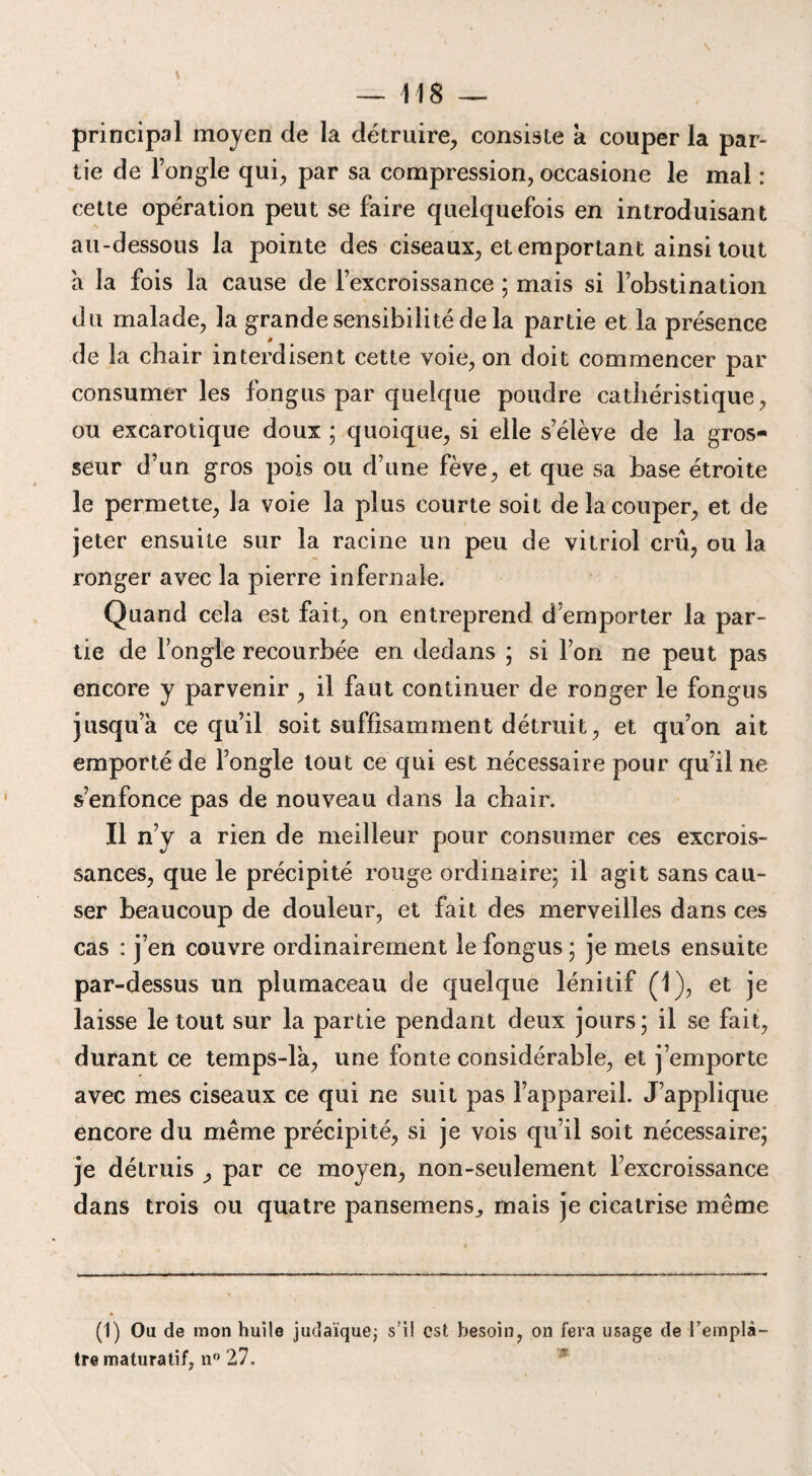 principal moyen de la détruire, consiste k couper la par¬ tie de l’ongle qui, par sa compression, occasione le mal : cette opération peut se faire quelquefois en introduisant au-dessous la pointe des ciseaux, et emportant ainsi tout a la fois la cause de l’excroissance ; mais si l’obstination du malade, la grande sensibilité de la partie et la présence de la chair interdisent cette voie, on doit commencer par consumer les fongus par quelque poudre cathéristique, ou excarotique doux ; quoique, si elle s’élève de la gros¬ seur d’un gros pois ou d’une fève, et que sa base étroite le permette, la voie la plus courte soit de la couper, et de jeter ensuite sur la racine un peu de vitriol crû, ou la ronger avec la pierre infernale. Quand cela est fait, on entreprend d’emporter la par¬ tie de l’ongle recourbée en dedans ; si l’on ne peut pas encore y parvenir , il faut continuer de ronger le fongus jusqu a ce qu’il soit suffisamment détruit, et qu’on ait emporté de l’ongle tout ce qui est nécessaire pour qu’il ne s’enfonce pas de nouveau dans la chair. Il n’y a rien de meilleur pour consumer ces excrois¬ sances, que le précipité rouge ordinaire; il agit sans cau¬ ser beaucoup de douleur, et fait des merveilles dans ces cas : j’en couvre ordinairement le fongus ; je mets ensuite par-dessus un plumaceau de quelque lénitif (1), et je laisse le tout sur la partie pendant deux jours; il se fait, durant ce temps-la, une fonte considérable, et j’emporte avec mes ciseaux ce qui ne suit pas l’appareil. J’applique encore du même précipité, si je vois qu’il soit nécessaire; je détruis , par ce moyen, non-seulement l’excroissance dans trois ou quatre pansemens,, mais je cicatrise même (1) Ou de mon huile judaïque; s’il est besoin, on fera usage de l'emplâ¬ tre maturatif, n° 27.