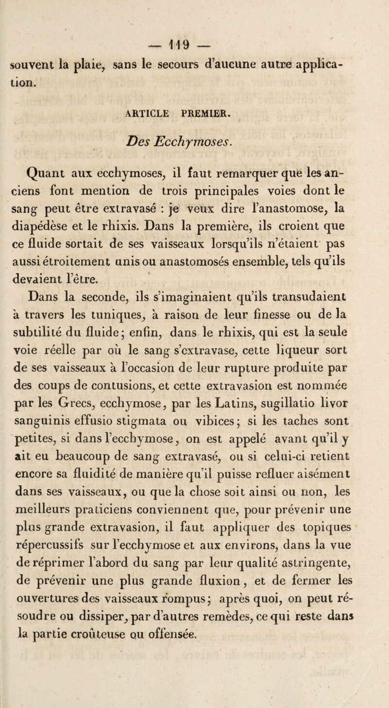 souvent la plaie, sans le secours d’aucune autre applica tion. ARTICLE PREMIER. Des Ecchymoses. Quant aux ecchymoses, il faut remarquer que les an¬ ciens font mention de trois principales voies dont le sang peut être extravasé : je veux dire l’anastomose, la diapédèse et le rhixis. Dans la première, ils croient que ce fluide sortait de ses vaisseaux lorsqu’ils n’étaient pas aussi étroitement unis ou anastomosés ensemble, tels qu’ils devaient l’être. Dans la seconde, ils s’imaginaient qu’ils transudaient à travers les tuniques^, à raison de leur finesse ou de la subtilité du fluide; enfin, dans le rhixis, qui est la seule voie réelle par où le sang s’extravase, cette liqueur sort de ses vaisseaux a l’occasion de leur rupture produite par des coups de contusions, et cette extravasion est nommée par les Grecs, ecchymose, par les Latins, sugillatio livor sanguinis effusio stigmata ou vibices ; si les taches sont petites, si dans l’ecchymose, on est appelé avant qu’il y ait eu beaucoup de sang extravasé, ou si celui-ci retient encore sa fluidité de manière qu’il puisse refluer aisément dans ses vaisseaux, ou que la chose soit ainsi ou non, les meilleurs praticiens conviennent que, pour prévenir une plus grande extravasion, il faut appliquer des topiques répercussifs sur l’ecchymose et aux environs, dans la vue de réprimer l’abord du sang par leur qualité astringente, de prévenir une plus grande fluxion, et de fermer les ouvertures des vaisseaux rompus ; après quoi, on peut ré¬ soudre ou dissiper, par d’autres remèdes, ce qui reste dans la partie croûteuse ou offensée.