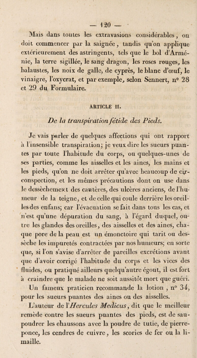 Mais dans toutes les extravasions considérables , on doit commencer par la saignée, tandis qu’on applique extérieurement des astringents, tels que le bol d’Armé¬ nie, la terre sigillée, le sang dragon, les roses rouges., les balaustes, les noix de galle, de cyprès, le blanc d’œuf, le vinaigre, l’oxycrat, et par exemple., selon Sennert, n° 28 et 29 du Formulaire. ARTICLE II. De la transpiration fétide des Pieds. Je vais parler de quelques affections qui ont rapport a l’insensible transpiration; je veux dire les sueurs puan¬ tes par toute l’habitude du corps, ou quelques-unes de ses parties, comme les aisselles et les aines, les mains et les pieds, qu’on ne doit arrêter qu’avec beaucoup de cir¬ conspection, et les mêmes précautions dont on use dans le dessèchemeRt des cautères, des ulcères anciens, de l’hu¬ meur delà teigne, et de celle qui coule derrière les oreil¬ les des enfans; car l’évacuation se fait dans tous les cas, et n’est qu’une dépuration du sang, à l’égard duquel, ou¬ tre les glandes des oreilles, des aisselles et des aines, cha¬ que pore de la peau est un émonctoire qui tarit ou des¬ sèche les impuretés contractées par nos humeurs; en sorte que, si l’on s’avise d’arrêter de pareilles excrétions avant que d’avoir corrigé l’habitude du corps et les vices des fluides, ou pratiqué ailleurs quelqu’autre égout, il est fort à craindre que le malade ne soit aussitôt mort que guéri. Un fameux praticien recommande la lotion , n° 34, pour les sueurs puantes des aines ou des aisselles. L’auteur de XHercules Medicus, dit que le meilleur remède contre les sueurs puantes des pieds, est de sau¬ poudrer les chaussons avec la poudre de tutie, de pierre- ponce, les cendres de cuivre, les scories de fer ou la li¬ maille.