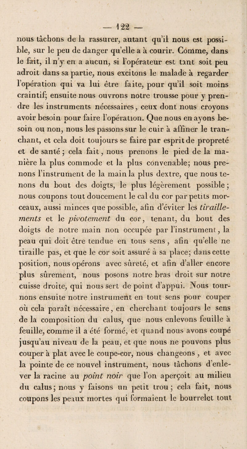 nous tâchons de la rassurer, autant qui! nous est possi¬ ble, sur le peu de danger quelle a a courir. Gomme, dans le fait, il n j en a aucun, si l’opérateur est tant soit peu adroit dans sa partie, nous excitons le malade à regarder l’opération qui va lui être faite, pour qu’il soit moins craintif' ensuite nous ouvrons notre trousse pour y pren¬ dre les instruments nécessaires, ceux dont nous croyons avoir besoin pour faire l’opération. Que nous en ayons be¬ soin ou non, nous les passons sur le cuir à affiner le tran¬ chant, et cela doit toujours se faire par esprit de propreté et de santé ; cela fait, nous prenons le pied de la ma¬ nière la plus commode et la plus convenable; nous pre¬ nons l’instrument de la main la plus dextre, que nous te¬ nons du bout des doigts, le plus légèrement possible ; nous coupons tout doucement le cal du cor par petits mor¬ ceaux, aussi minces que possible, afin d’éviter les tiraille¬ ments et le pivotement du cor, tenant, du bout des doigts de notre main non occupée par l’instrument, la peau qui doit être tendue en tous sens, afin qu’elle ne tiraille pas, et que le cor soit assuré à sa place; dans cette position, nous opérons avec sûreté, et afin d’aller encore plus sûrement, nous posons notre bras droit sur notre cuisse droite, qui nous sert de point d’appui. Nous tour¬ nons ensuite notre instrument en tout sens pour couper où cela paraît nécessaire, en cherchant toujours le sens de la composition du calus, que nous enlevons feuille a feuille, comme il a été formé, et quand nous avons coupé jusqu’au niveau de la peau, et que nous ne pouvons plus couper à plat avec le coupe-cor, nous changeons , et avec la pointe de ce nouvel instrument, nous tâchons d’enle¬ ver la racine au point noir que l’on aperçoit au milieu du calus; nous y faisons un petit trou; cela fait, nous coupons les peaux mortes qui formaient le bourrelet tout