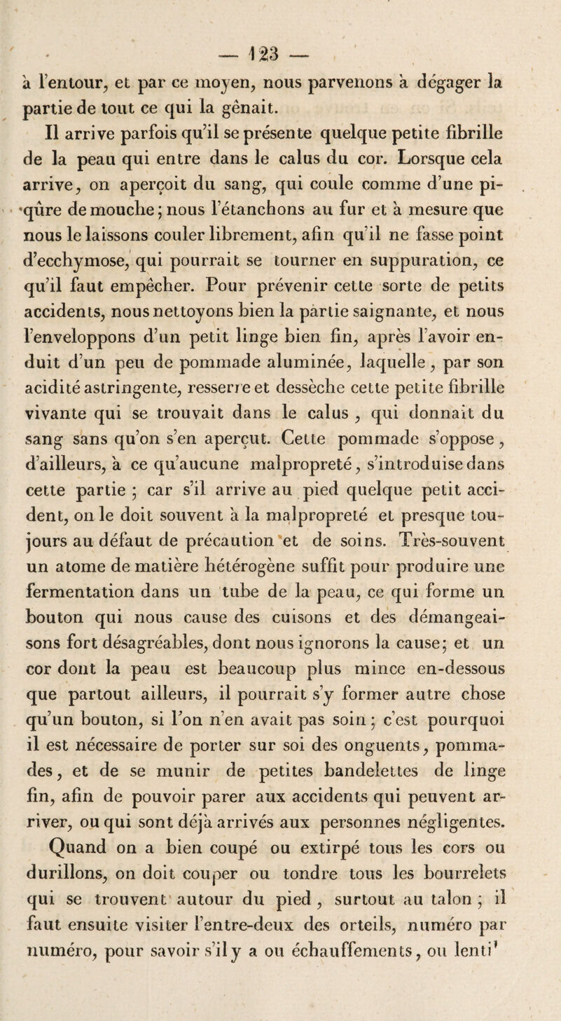 à l’entour, et par ce moyen, nous parvenons à dégager la partie de tout ce qui la gênait. Il arrive parfois qu’il se présente quelque petite fibrille de la peau qui entre dans le calas du cor. Lorsque cela arrive, on aperçoit du sang, qui coule comme d’une pi- *qûre de mouche ; nous l’étanchons au fur et à mesure que nous le laissons couler librement, afin qu’il ne fasse point d’ecchymose, qui pourrait se tourner en suppuration, ce qu’il faut empêcher. Pour prévenir cette sorte de petits accidents, nous nettoyons hien la partie saignante, et nous l’enveloppons d’un petit linge bien fin, après l’avoir en¬ duit d’un peu de pommade aluminée, laquelle, par son acidité astringente, resserr e et dessèche cette petite fibrille vivante qui se trouvait dans le calus , qui donnait du sang sans qu’on s’en aperçut. Cette pommade s’oppose, d’ailleurs, a ce qu’aucune malpropreté, s’introduise dans cette partie ; car s’il arrive au pied quelque petit acci¬ dent, on le doit souvent à la malpropreté et presque tou¬ jours au défaut de précaution et de soins. Très-souvent un atome de matière hétérogène suffit pour produire une fermentation dans un tube de la peau, ce qui forme un bouton qui nous cause des cuisons et des démangeai¬ sons fort désagréables, dont nous ignorons la cause; et un cor dont la peau est beaucoup plus mince en-dessous que partout ailleurs, il pourrait s’y former autre chose qu’un bouton, si Ton n’en avait pas soin; c’est pourquoi il est nécessaire de porter sur soi des onguents, pomma¬ des, et de se munir de petites bandelettes de linge fin, afin de pouvoir parer aux accidents qui peuvent ar¬ river, ou qui sont déjà arrivés aux personnes négligentes. Quand on a bien coupé ou extirpé tous les cors ou durillons, on doit couper ou tondre tous les bourrelets qui se trouvent autour du pied , surtout au talon ; il faut ensuite visiter l’entre-deux des orteils, numéro par numéro, pour savoir s’il y a ou échauffements, ou lenti ’
