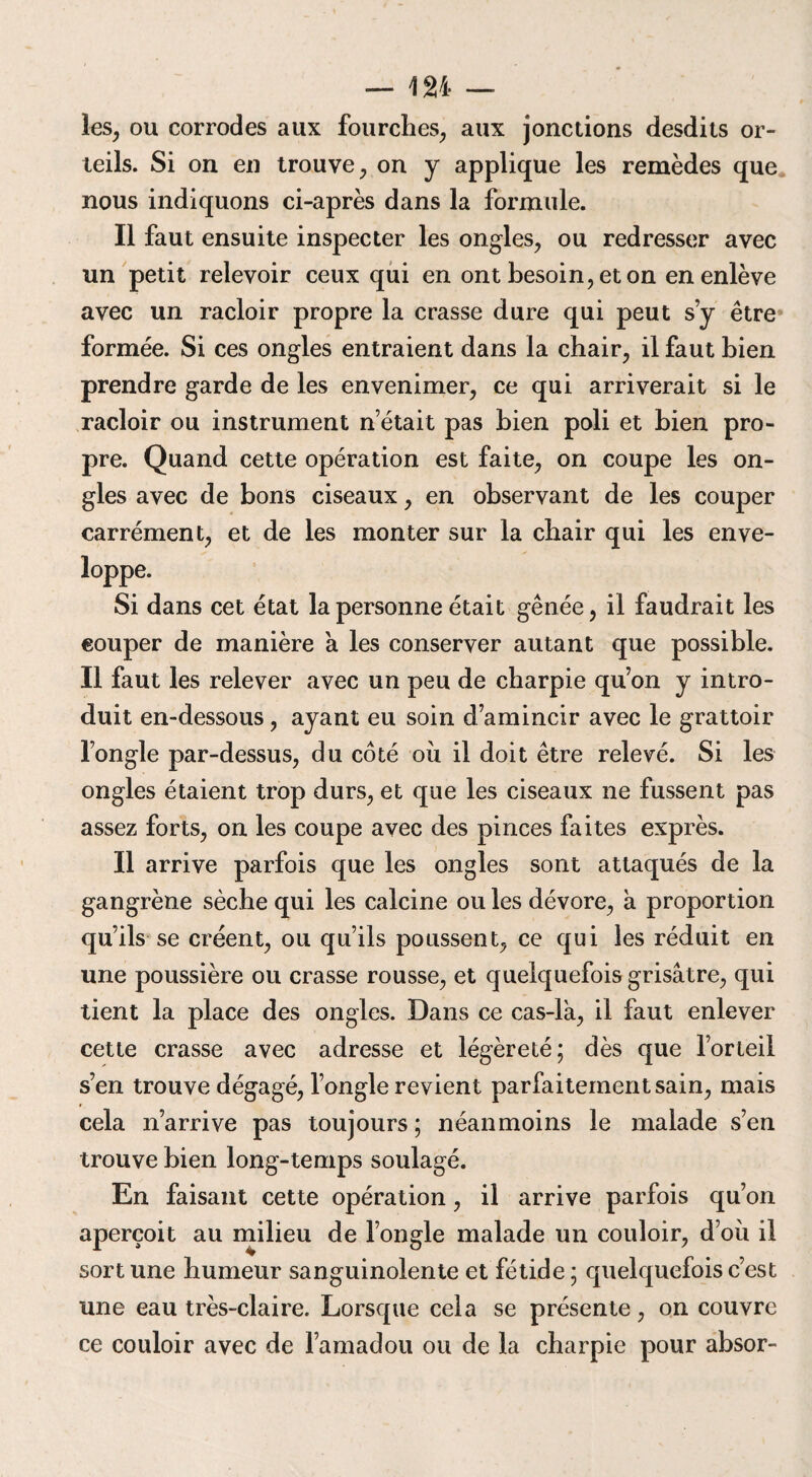 les, ou corrodes aux fourches, aux jonctions desdits or¬ teils. Si on en trouve, on y applique les remèdes que nous indiquons ci-après dans la formule. Il faut ensuite inspecter les ongles, ou redresser avec un petit relevoir ceux qui en ont besoin, et on en enlève avec un racloir propre la crasse dure qui peut s’y être formée. Si ces ongles entraient dans la chair, il faut bien prendre garde de les envenimer, ce qui arriverait si le racloir ou instrument n était pas bien poli et bien pro¬ pre. Quand cette opération est faite, on coupe les on¬ gles avec de bons ciseaux, en observant de les couper carrément, et de les monter sur la chair qui les enve¬ loppe. Si dans cet état la personne était gênée, il faudrait les couper de manière a les conserver autant que possible. Il faut les relever avec un peu de charpie qu’on y intro¬ duit en-dessous, ayant eu soin d’amincir avec le grattoir l’ongle par-dessus, du côté où il doit être relevé. Si les ongles étaient trop durs, et que les ciseaux ne fussent pas assez forts, on les coupe avec des pinces faites exprès. Il arrive parfois que les ongles sont attaqués de la gangrène sèche qui les calcine ou les dévore, a proportion qu’ils se créent, ou qu’ils poussent, ce qui les réduit en une poussière ou crasse rousse, et quelquefois grisâtre, qui tient la place des ongles. Dans ce cas-là, il faut enlever cette crasse avec adresse et légèreté; dès que l’orteil s’en trouve dégagé, l’ongle revient parfaitement sain, mais cela n’arrive pas toujours ; néanmoins le malade s’en trouve bien long-temps soulagé. En faisant cette opération, il arrive parfois qu’on aperçoit au milieu de l’ongle malade un couloir, d’où il sort une humeur sanguinolente et fétide ; quelquefois c’est une eau très-claire. Lorsque cela se présente, on couvre ce couloir avec de l’amadou ou de la charpie pour absor-