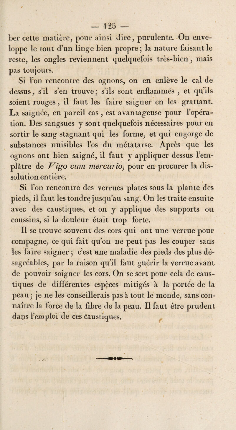 ber cette matière, pour ainsi dire, purulente. On enve¬ loppe le tout d’un linge bien propre ; la nature faisant le reste, les ongles reviennent quelquefois très-bien, mais pas toujours. Si l’on rencontre des ognons, on en enlève le cal de dessus, s’il s’en trouve ; s’ils sont enflammés , et qu’ils soient rouges, il faut les faire saigner en les grattant. La saignée, en pareil cas , est avantageuse pour l’opéra¬ tion. Des sangsues y sont quelquefois nécessaires pour en sortir le sang stagnant qui les forme, et qui engorge de substances nuisibles l’os du métatarse. Après que les ognons ont bien saigné, il faut y appliquer dessus l’em¬ plâtre de Vigo cum mercujio, pour en procurer la dis¬ solution entière. I Si l’on rencontre des verrues plates sous la plante des pieds, il faut les tondre jusqu’au sang. On les traite ensuite avec des caustiques, et on y applique des supports ou coussins, si la douleur était trop forte. Il se trouve souvent des cors qui ont une verrue pour compagne, ce qui fait qu’on ne peut pas les couper sans les faire saigner ; c’est une maladie des pieds des plus dé¬ sagréables, par la raison qu’il faut guérir la verrue avant de pouvoir soigner les cors. On se sert pour cela de caus¬ tiques de différentes espèces mitigés a la portée de la peau; je ne les conseillerais pas a tout le monde, sans con¬ naître la force de la fibre de la peau. Il faut être prudent dans l’emploi de ces caustiques.