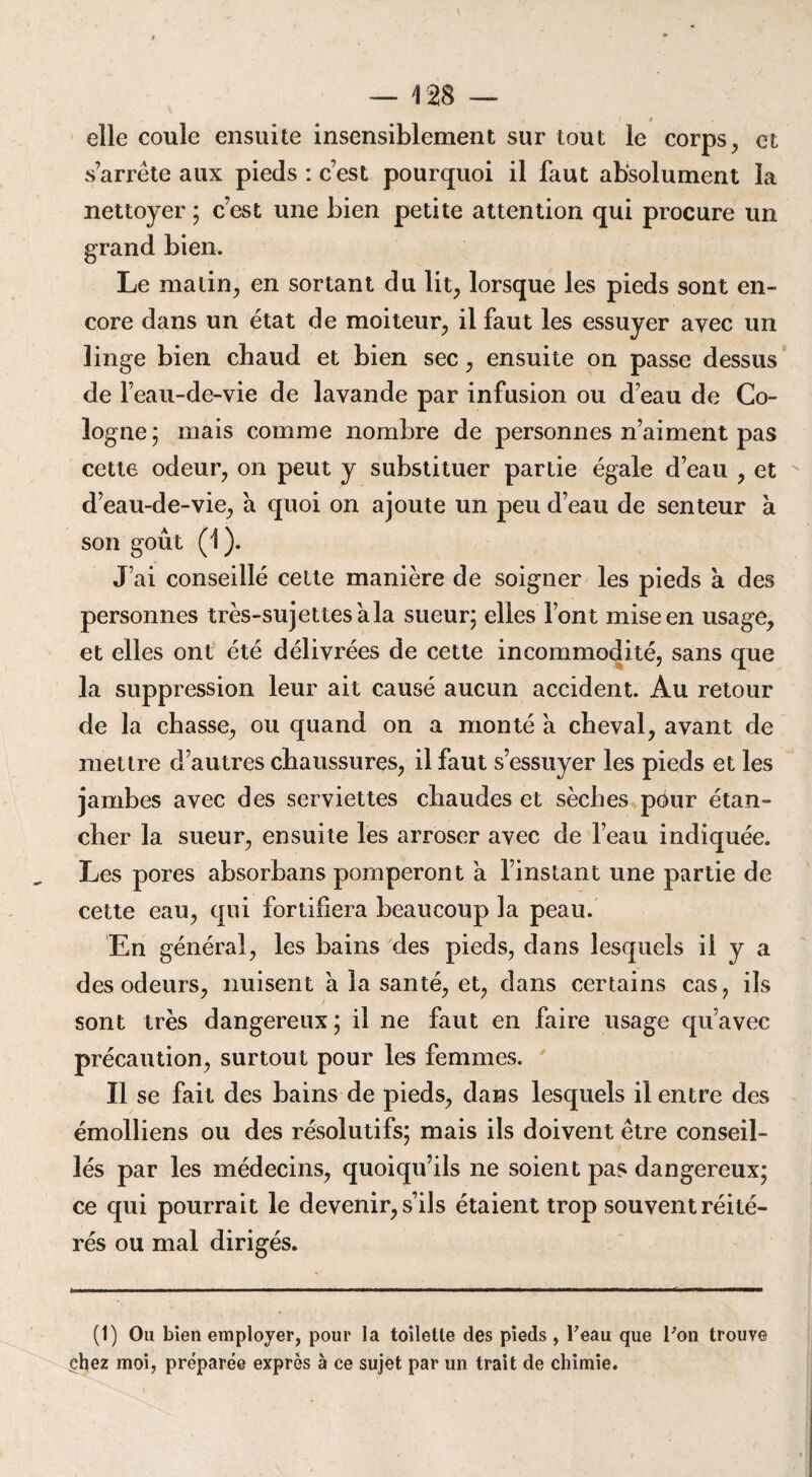 » elle coule ensuite insensiblement sur tout le corps, et s’arrête aux pieds : c’est pourquoi il faut absolument la nettoyer ; c’est une bien petite attention qui procure un grand bien. Le matin, en sortant du lit, lorsque les pieds sont en¬ core dans un état de moiteur, il faut les essuyer avec un linge bien chaud et bien sec, ensuite on passe dessus de l’eau-de-vie de lavande par infusion ou d’eau de Co¬ logne; mais comme nombre de personnes n’aiment pas cette odeur, on peut y substituer partie égale d’eau , et d’eau-de-vie, a quoi on ajoute un peu d’eau de senteur a son goût (1). J’ai conseillé cette manière de soigner les pieds à des personnes très-sujettes à la sueur; elles l’ont mise en usage, et elles ont été délivrées de cette incommodité, sans que la suppression leur ait causé aucun accident. Au retour de la chasse, ou quand on a monté a cheval, avant de mettre d’autres chaussures, il faut s’essuyer les pieds et les jambes avec des serviettes chaudes et sèches pour étan¬ cher la sueur, ensuite les arroser avec de l’eau indiquée. Les pores absorbans pomperont a l’instant une partie de cette eau, qui fortifiera beaucoup la peau. En général, les bains des pieds, dans lesquels il y a des odeurs, nuisent à la santé, et, dans certains cas, ils sont très dangereux; il ne faut en faire usage qu’avec précaution, surtout pour les femmes. Il se fait des bains de pieds, dans lesquels il entre des émolliens ou des résolutifs; mais ils doivent être conseil¬ lés par les médecins, quoiqu’ils ne soient pas dangereux; ce qui pourrait le devenir, s’ils étaient trop souvent réité¬ rés ou mal dirigés. (1) Ou bien employer, pour la toilette des pieds , l'eau que Ton trouve $hez moi, préparée exprès à ce sujet par un trait de chimie.
