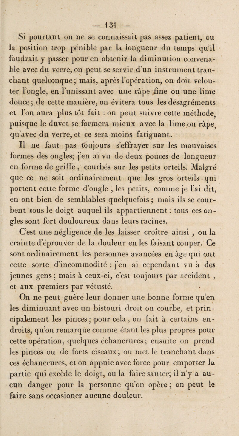 Si pourtant on ne se connaissait pas assez patient, ou 3a position trop pénible par la longueur du temps qu’il faudrait y passer pour en obtenir la diminution convena¬ ble avec du verre, on peut se servir d’un instrument tran¬ chant quelconque; mais, après l’opération, on doit velou- ter l’ongle, en l’unissant avec une râpe fine ou une lime douce; de cette manière, on évitera tous les désagréments et l’on aura plus tôt fait : on peut suivre cette méthode puisque le duvet se formera mieux avec la lime,ou râpe^ qu’ avec du verre, et ce sera moins fatiguant. Il ne faut pas toujours s’effrayer sur les mauvaises formes des ongles; j’en ai vu de deux pouces de longueur en forme de griffe, courbés sur les petits orteils. Malgré que ce ne soit ordinairement que les gros orteils qui portent cette forme d’ongle , les petits, comme je l’ai dit, en ont bien de semblables quelquefois ; mais ils se cour¬ bent sous le doigt auquel ils appartiennent: tous ces on¬ gles sont fort douloureux dans leurs racines. C’est une négligence de les laisser croître ainsi , ou la crainte d’éprouver de la douleur en les faisant couper. Ce sont ordinairement les personnes avancées en âge qui ont cette sorte d’incommodité : j’en ai cependant vu à des jeunes gens ; mais à ceux-ci, c’est toujours par accident , et aux premiers par vétusté. On ne peut guère leur donner une bonne forme qu’en les diminuant avec un bistouri droit ou courbe, et prin¬ cipalement les pinces; pour cela, on lait à certains en¬ droits, qu’on remarque comme étant les plus propres pour cette opération, quelques échancrures ; ensuite on prend les pinces ou de forts ciseaux; on met le tranchant dans ces échancrures, et on appuie avec force pour emporter la partie qui excède le doigt, ou la faire sauter; il n’y a au¬ cun danger pour la personne qu’on opère ; on peut le faire sans occasioner aucune douleur. ;