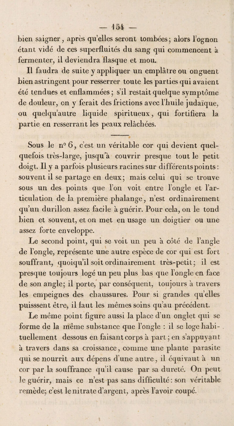 bien saigner, après qu’elles seront tombées; alors fognon étant vidé de ces superfluités du sang qui commencent a fermenter, il deviendra flasque et mou. Il faudra de suite y appliquer un emplâtre ou onguent bien astringent pour resserrer toute les parties qui avaient été tendues et enflammées ; s’il restait quelque symptôme de douleur, on y ferait des frictions avec l’huile judaïque, ou quelqu’autre liquide spiritueux, qui fortifiera la partie en resserrant les peaux relâchées. Sous le n°6, c’est un véritable cor qui devient quel¬ quefois très-large, jusqu’à couvrir presque tout le petit doigt. Il y a parfois plusieurs racines sur différents points : souvent il se partage en deux; mais celui qui se trouve sous un des points que l’on voit entre l’ongle et l’ar¬ ticulation de la première phalange, n’est ordinairement qu’un durillon assez facile à guérir. Pour cela, on le tond bien et souvent, et on met en usage un doigtier ou une assez forte enveloppe. Le second point, qui se voit un peu à côté de l’angle de l’ongle, représente une autre espèce de cor qui est fort souffrant, quoiqu’il soit ordinairement très-petit; il est presque toujours logé un peu plus bas que l’ongle en face de son angle; il porte, par conséquent, toujours à travers les empeignes des chaussures. Pour si grandes quelles puisssent être, il faut les mêmes soins qu’au précédent. Le même point figure aussi la place d’un onglet qui se forme de la même substance que l’ongle : il se loge habi¬ tuellement dessous en faisant corps à part ; en s’appuyant à travers dans sa croissance, comme une plante parasite qui se nourrit aux dépens d’une autre, il équivaut à un cor par la souffrance qu’il cause par sa dureté. On peut le guérir, mais ce n’est pas sans difficulté: son véritable remède; c’est le nitrate d’argent, après l’avoir coupé.