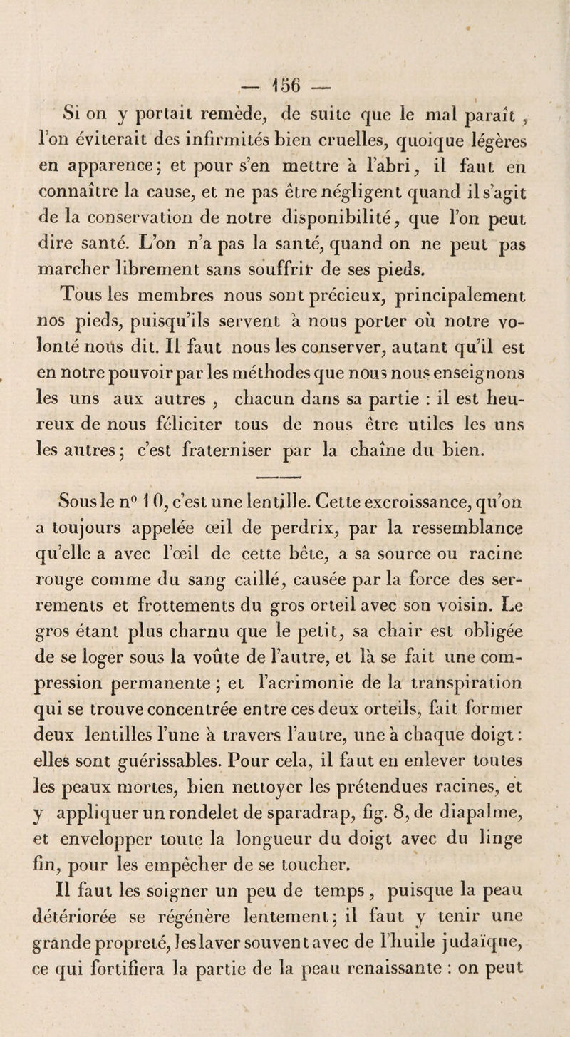 , ' i Si on y portait remède, de suite que le mal parait , Ton éviterait des infirmités bien cruelles, quoique légères en apparence; et pour s’en mettre à l’abri, il faut en connaître la cause, et ne pas être négligent quand il s’agit de la conservation de notre disponibilité, que l’on peut dire santé. L’on n’a pas la santé, quand on ne peut pas marcher librement sans souffrir de ses pieds. Tous les membres nous sont précieux, principalement nos pieds, puisqu’ils servent à nous porter où notre vo¬ lonté nous dit. Il faut nous les conserver, autant qu’il est en notre pouvoir par les méthodes que nous nous enseignons les uns aux autres , chacun dans sa partie : il est heu¬ reux de nous féliciter tous de nous être utiles les uns les autres; c’est fraterniser par la chaîne du bien. Sous le n° 1 0, c’est une lentille. Cette excroissance, qu’on a toujours appelée œil de perdrix, par la ressemblance qu’elle a avec l’oeil de cette bête, a sa source ou racine rouge comme du sang caillé, causée par la force des ser¬ rements et frottements du gros orteil avec son voisin. Le gros étant plus charnu que le petit, sa chair est obligée de se loger sous la voûte de l’autre, et là se fait une com¬ pression permanente ; et l’acrimonie de la transpiration qui se trouve concentrée entre ces deux orteils, fait former deux lentilles l’une à travers l’autre, une à chaque doigt : elles sont guérissables. Pour cela, il faut en enlever toutes les peaux mortes, bien nettoyer les prétendues racines, et y appliquer un rondelet de sparadrap, fig. 8, de diapalme, et envelopper toute la longueur du doigt avec du linge fin, pour les empêcher de se toucher. Il faut les soigner un peu de temps, puisque la peau détériorée se régénère lentement; il faut y tenir une grande propreté, les laver souvent avec de Fhuile judaïque, ce qui fortifiera la partie de la peau renaissante : on peut