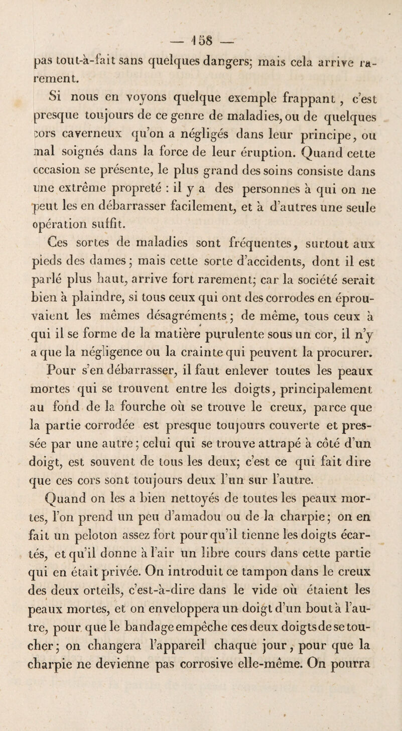 pas tout-a-fait sans quelques dangers; mais cela arrive ra¬ rement. Si nous en voyons quelque exemple frappant , c’est presque toujours de ce genre de maladies, ou de quelques cors caverneux quon a négligés dans leur principe, ou mal soignés dans la force de leur éruption. Quand cette occasion se présente, le plus grand des soins consiste dans une extrême propreté : il y a des personnes à qui on ne peut les en débarrasser facilement, et à d’autres une seule opération suffit. Ces sortes de maladies sont fréquentes, surtout aux pieds des dames; mais cette sorte d’accidents, dont il est parlé plus haut, arrive fort rarement; car la société serait bien a plaindre, si tous ceux qui ont des corrodes en éprou¬ vaient les mêmes désagréments ; de même, tous ceux à 4 qui il se forme de la matière purulente sous un cor, il n’y a que la négligence ou la crainte qui peuvent la procurer. Pour s’en débarrasser, il faut enlever toutes les peaux mortes qui se trouvent entre les doigts, principalement au fond de la fourche où se trouve le creux, parce que la partie corrodée est presque toujours couverte et pres¬ sée par une autre; celui qui se trouve attrapé à coté d’un doigt, est souvent de tous les deux; c’est ce qui fait dire que ces cors sont toujours deux l’un sur l’autre. Quand on les a bien nettoyés de toutes les peaux mor¬ tes, l’on prend un peu d’amadou ou de la charpie; on en fait un peloton assez fort pour qu’il tienne les doigts écar¬ tés, et qu’il donne à l’air un libre cours dans celte partie qui en était privée. On introduit ce tampon dans le creux des deux orteils, c’est-a-dire dans le vide où étaient les peaux mortes, et on enveloppera un doigt d’un bouta l’au¬ tre, pour que le bandage empêche ces deux doigts de se tou¬ cher; on changera l’appareil chaque jour, pour que la charpie ne devienne pas corrosive elle-même. On pourra