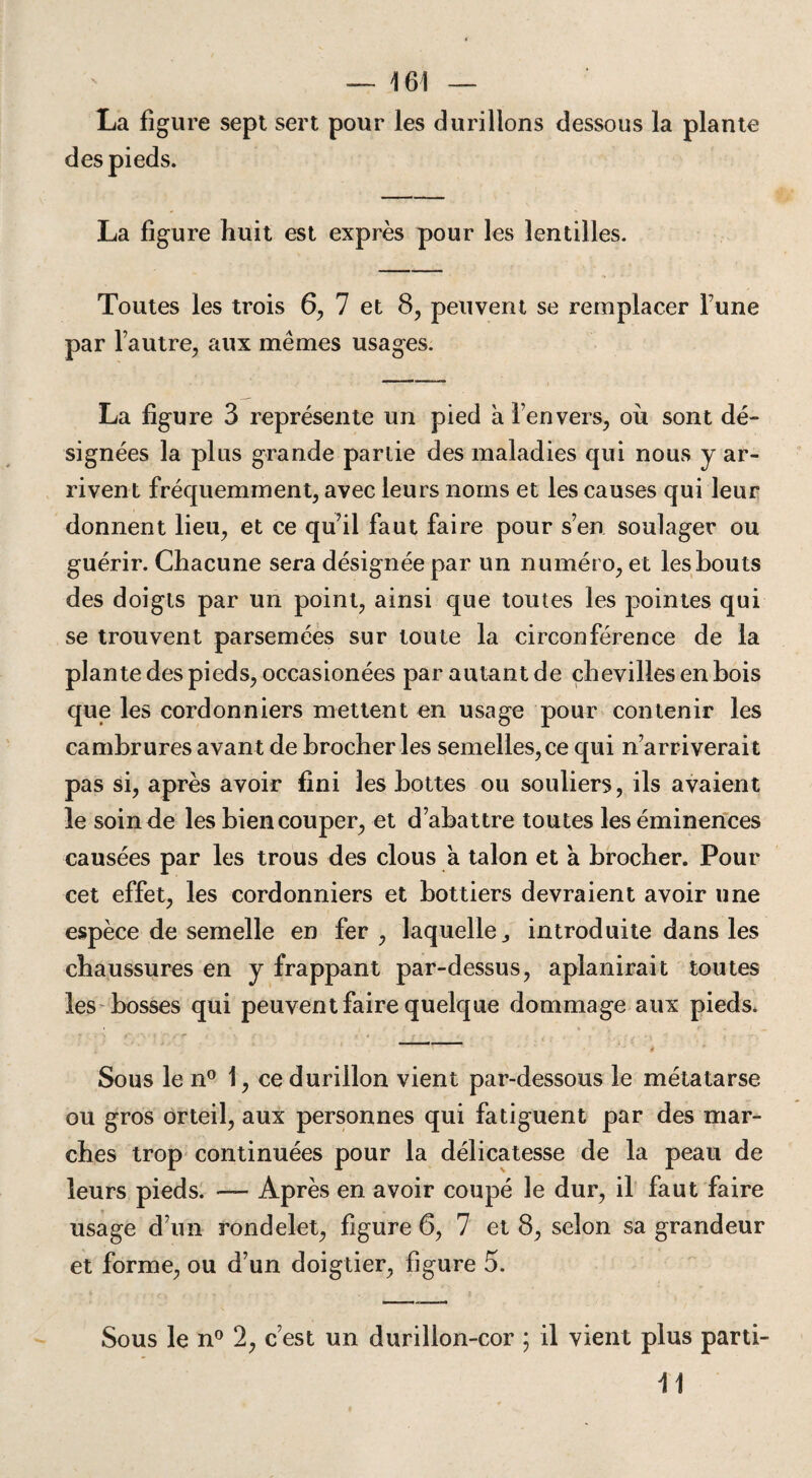 La figure sept sert pour les durillons dessous la plante des pieds. La figure huit est exprès pour les lentilles. Toutes les trois 6, 7 et 8, peuvent se remplacer Tune par l’autre, aux mêmes usages. La figure 3 représente un pied à l’envers, où sont dé¬ signées la plus grande partie des maladies qui nous y ar¬ rivent fréquemment, avec leurs noms et les causes qui leur donnent lieu, et ce qu’il faut faire pour s’en soulager ou guérir. Chacune sera désignée par un numéro, et les bouts des doigts par un point, ainsi que toutes les pointes qui se trouvent parsemées sur toute la circonférence de la plante des pieds, occasionées par autant de chevilles en bois que les cordonniers mettent en usage pour contenir les cambrures avant de brocher les semelles, ce qui n’arriverait pas si, après avoir fini les bottes ou souliers, ils avaient le soin de les bien couper, et d’abattre toutes les éminences causées par les trous des clous a talon et à brocher. Pour cet effet, les cordonniers et bottiers devraient avoir une espèce de semelle en fer , laquelle,, introduite dans les chaussures en y frappant par-dessus, aplanirait toutes les bosses qui peuvent faire quelque dommage aux pieds. .1* . > a ** ' \ t K * f ■ • , , . . » *’ '■ ' # Sous le n° 1, ce durillon vient par-dessous le métatarse ou gros orteil, aux personnes qui fatiguent par des mar¬ ches trop continuées pour la délicatesse de la peau de leurs pieds. — Après en avoir coupé le dur, il faut faire usage d’un rondelet, figure 6, 7 et 8, selon sa grandeur et forme, ou d’un doigtier, figure 5. Sous le n° 2, c’est un durillon-cor ; il vient plus parti- 11