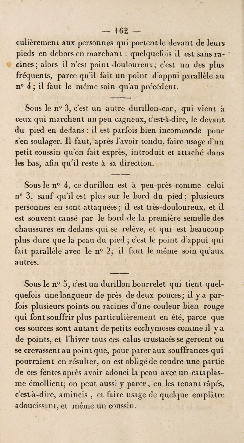 culièremenl aux personnes qui portent le devant de leurs pieds en dehors en marchant : quelquefois il est sans ra¬ cines; alors il n’est point douloureux; c’est un des plus fréquents, parce qu’il fait un point d’appui parallèle au n° 4 ; il faut le même soin qu’au précédent. Sous le n° 3, c’est un autre durillon-cor, qui vient a ceux qui marchent un peu cagneux, c’est-a-dire, le devant du pied en dedans : il est parfois bien incommode pour s’en soulager. Il faut, après l’avoir tondu, faire usage d'un petit coussin qu’on fait exprès, introduit et attaché dans les bas, afin qu31 reste à sa direction. Sous le n° 4, ce durillon est a peu-près comme celui n° 3, sauf qu’il est plus sur le bord du pied; plusieurs personnes en sont attaquées; il est très-douloureux, et il est souvent causé par le bord de la première semelle des chaussures en dedans qui se relève, et qui est beaucoup plus dure que la peau du pied ; c’est le point d’appui qui fait parallèle avec le n° 2; il faut le même soin qu’aux autres. Sous le n° 5, c’est un durillon bourrelet qui tient quel¬ quefois une longueur de près de deux pouces; il y a par¬ fois plusieurs points ou racines d’üne couleur bien rouge qui font souffrir plus particulièrement en été, parce que ces sources sont autant de petits ecchymoses comme il y a de points, et l’hiver tous ces calus crustacés se gercent ou se crevassent au point que, pour parer aux souffrances qui pourraient en résulter, on est obligé de coudre une partie de ces fentes après avoir adouci la peau avec un cataplas¬ me émollient; on peut aussi y parer, en les tenant râpés, c’est-a-dire, amincis , et faire usage de quelque emplâtre adoucissant, et même un coussin.
