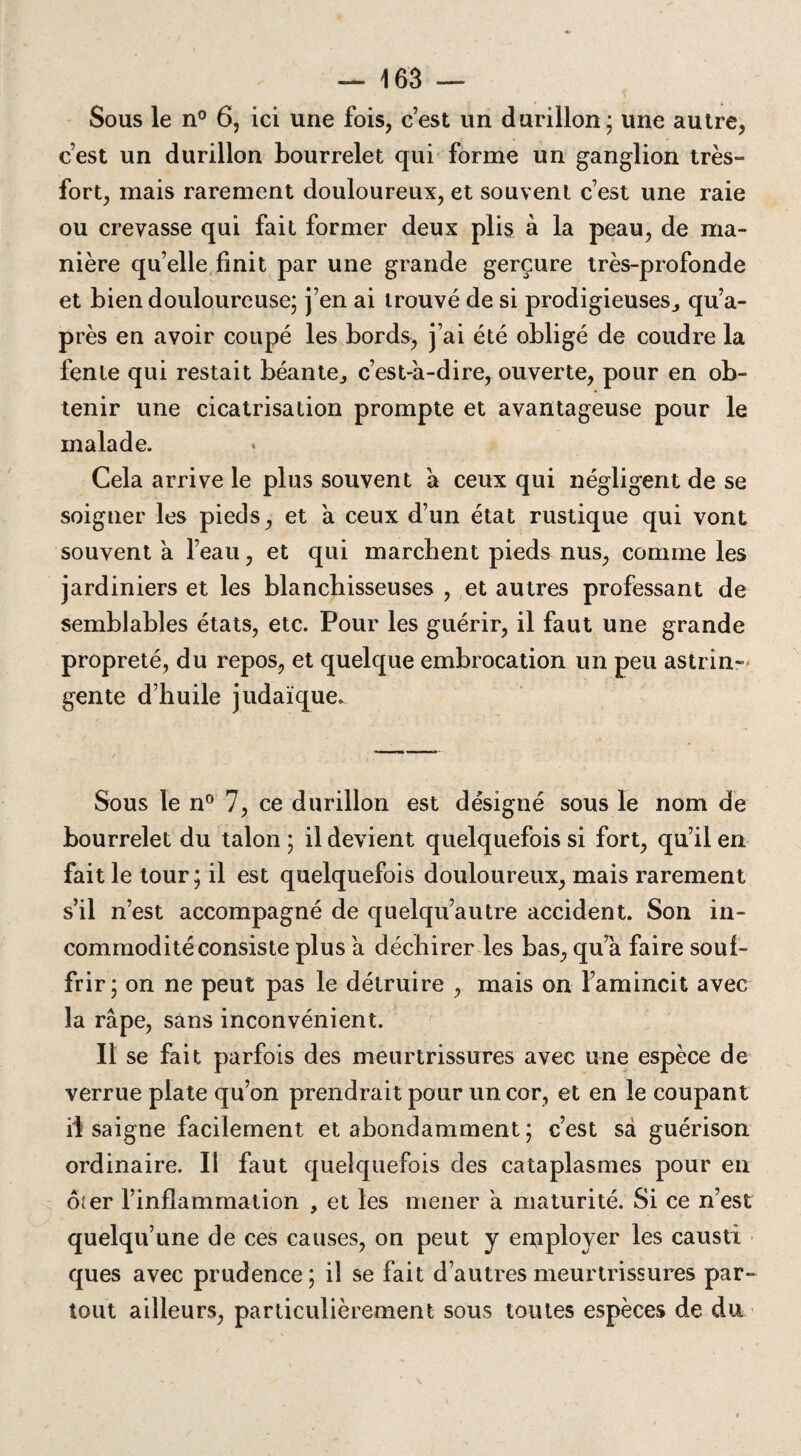 Sous le n° 6, ici une fois, c’est un durillon; une autre, c’est un durillon bourrelet qui forme un ganglion très- fort, mais rarement douloureux, et souvent c’est une raie ou crevasse qui fait former deux plis à la peau, de ma¬ nière qu’elle finit par une grande gerçure très-profonde et bien douloureuse; j’en ai trouvé de si prodigieuses., qu’a- près en avoir coupé les bords, j’ai été obligé de coudre la fente qui restait béante., c’est-à-dire, ouverte, pour en ob¬ tenir une cicatrisation prompte et avantageuse pour le malade. Cela arrive le plus souvent à ceux qui négligent de se soigner les pieds, et à ceux d’un état rustique qui vont souvent à l’eau, et qui marchent pieds nus, comme les jardiniers et les blanchisseuses , et autres professant de semblables états, etc. Pour les guérir, il faut une grande propreté, du repos, et quelque embrocation un peu astrin¬ gente d’huile judaïque. Sous le n° 7, ce durillon est désigné sous le nom de bourrelet du talon ; il devient quelquefois si fort, qu’il en fait le tour; il est quelquefois douloureux, mais rarement s’il n’est accompagné de quelqu’autre accident. Son in¬ commodité consiste plus à déchirer les bas, qu’à faire souf¬ frir; on ne peut pas le détruire , mais on l’amincit avec la râpe, sans inconvénient. Il se fait parfois des meurtrissures avec une espèce de verrue plate qu’on prendrait pour un cor, et en le coupant il saigne facilement et abondamment ; c’est sa guérison ordinaire. Il faut quelquefois des cataplasmes pour en ôter l’inflammation , et les mener à maturité. Si ce n’est quelqu’une de ces causes, on peut y employer les causti ques avec prudence; il se fait d’autres meurtrissures par¬ tout ailleurs, particulièrement sous toutes espèces de du