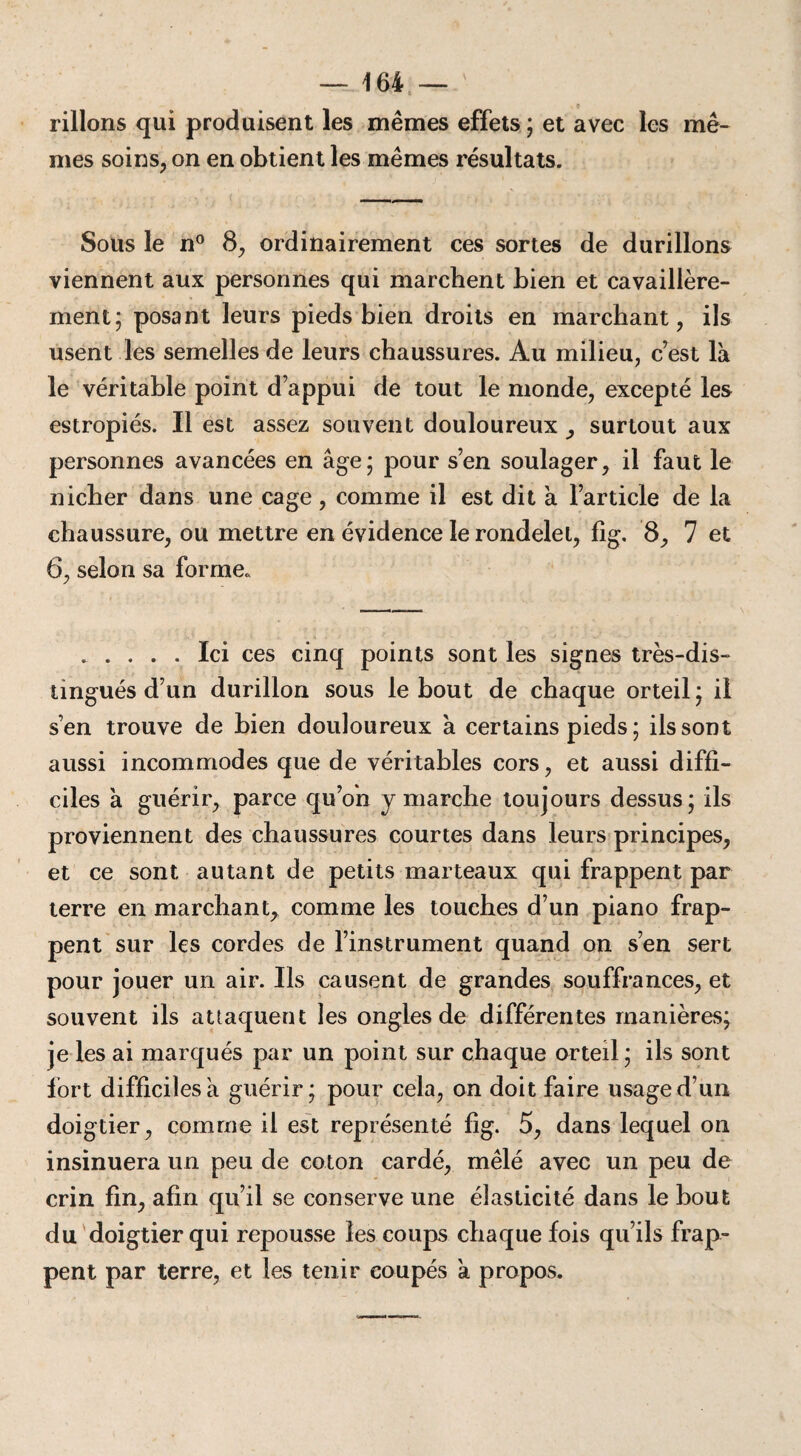 rillons qui produisent les mêmes effets ; et avec les mê¬ mes soins, on en obtient les mêmes résultats. Sous le n° 8, ordinairement ces sortes de durillons viennent aux personnes qui marchent bien et cavaillère- ment; posant leurs pieds bien droits en marchant, ils usent les semelles de leurs chaussures. Au milieu, c’est là le véritable point d’appui de tout le monde, excepté les estropiés. Il est assez souvent douloureux , surtout aux personnes avancées en âge; pour s’en soulager, il faut le nicher dans une cage , comme il est dit à l’article de la chaussure, ou mettre en évidence le rondelet, fîg. 8, 7 et 6, selon sa forme. .Ici ces cinq points sont les signes très-dis¬ tingués d’un durillon sous le bout de chaque orteil; il s’en trouve de bien douloureux à certains pieds ; ils sont aussi incommodes que de véritables cors, et aussi diffi¬ ciles à guérir, parce qu’on y marche toujours dessus; ils proviennent des chaussures courtes dans leurs principes, et ce sont autant de petits marteaux qui frappent par terre en marchant, comme les touches d’un piano frap¬ pent sur les cordes de l’instrument quand on s’en sert pour jouer un air. Ils causent de grandes souffrances, et souvent ils attaquent les ongles de différentes manières; je les ai marqués par un point sur chaque orteil ; ils sont fort difficiles à guérir; pour cela, on doit faire usage d’un doigtier, comme il est représenté fig. 5, dans lequel on insinuera un peu de coton cardé, mêlé avec un peu de crin fin, afin qu’il se conserve une élasticité dans le bout du doigtier qui repousse les coups chaque fois qu’ils frap¬ pent par terre, et les tenir coupés à propos.