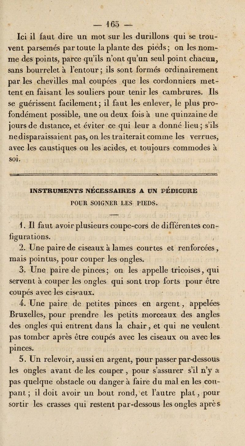 Ici il faut dire un mot sur les durillons qui se trou¬ vent parsemés par toute la plante des pieds; on les nom¬ me des points, parce qu’ils n’ont qu’un seul point chacun, sans bourrelet a l’entour ; ils sont formés ordinairement par les chevilles mal coupées que les cordonniers met¬ tent en faisant les souliers pour tenir les cambrures. Ils se guérissent facilement; il faut les enlever, le plus pro¬ fondément possible, une ou deux fois a une quinzaine de jours de distance, et éviter ce qui leur a donné lieu; s’ils ne disparaissaient pas, on les traiterait comme les verrues, avec les caustiques ou les acides, et toujours commodes a soi. INSTRUMENTS NECESSAIRES A UN PEDICURE POUR SOIGNER LES PIEDS. ., v. . ■ ‘ ; 1 i ' 1. Il faut avoir plusieurs coupe-cors de différentes con¬ figurations. , 2. Une paire de ciseaux a lames courtes et renforcées, mais pointus, pour couper les ongles. 3. Une paire de pinces; on les appelle tricoises, qui servent à couper les ongles qui sont trop forts pour être coupés avec les ciseaux. 4. Une paire de petites pinces en argent, appelées Bruxelles, pour prendre les petits morceaux des angles des ongles qui entrent dans la chair, et qui ne veulent pas tomber après être coupés avec les ciseaux ou avec les pinces. 5. Un relevoir, aussi en argent, pour passer par-dessous les ongles avant de les couper, pour s’assurer s’il n’y a pas quelque obstacle ou danger à faire du mal en les cou¬ pant ; il doit avoir un bout rond, et l’autre plat, pour sortir les crasses qui restent par-dessous les ongles après