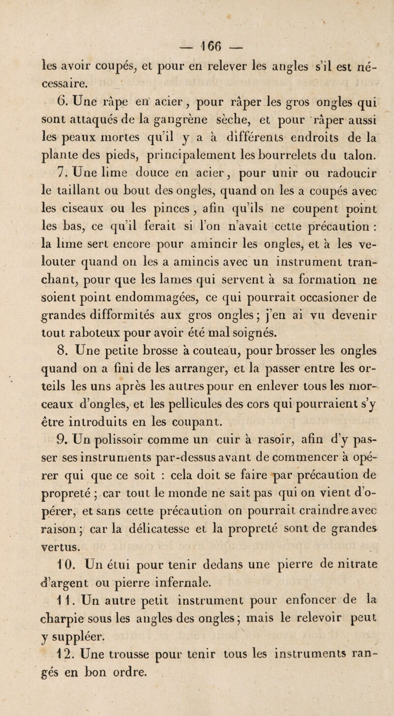 les avoir coupés, et pour en relever les angles s’il est né¬ cessaire. 6. Une râpe en acier, pour râper les gros ongles qui sont attaqués de la gangrène sèche, et pour râper aussi les peaux mortes qu’il y a a différents endroits de la plante des pieds, principalement les bourrelets du talon. 7. Une lime douce en acier, pour unir ou radoucir le taillant ou bout des ongles, quand on les a coupés avec les ciseaux ou les pinces , afin qu’ils ne coupent point les bas, ce qu’il ferait si l’on n’avait cette précaution : la lime sert encore pour amincir les ongles, et h les ve¬ to u ter quand on les a amincis avec un instrument tran¬ chant, pour que les lames qui servent à sa formation ne soient point endommagées, ce qui pourrait occasioner de grandes difformités aux gros ongles; j en ai vu devenir tout raboteux pour avoir été mal soignés. 8. Une petite brosse à couteau, pour brosser les ongles quand on a fini de les arranger, et la passer entre les or¬ teils les uns après les autres pour en enlever tous les mor¬ ceaux d’ongles, et les pellicules des cors qui pourraient s’y être introduits en les coupant. 9. Un polissoir comme un cuir a rasoir, afin d’y pas¬ ser ses instruments par-dessus avant de commencer à opé¬ rer qui que ce soit : cela doit se faire par précaution de propreté ; car tout le monde ne sait pas qui on vient d’o¬ pérer, et sans cette précaution on pourrait craindre avec raison ; car la délicatesse et la propreté sont de grandes vertus. 1 0. Un étui pour tenir dedans une pierre de nitrate d’argent ou pierre infernale. 11. Un autre petit instrument pour enfoncer de la charpie sous les angles des ongles ; mais le relevoir peut y suppléer. 12. Une trousse pour tenir tous les instruments ran¬ gés en bon ordre.