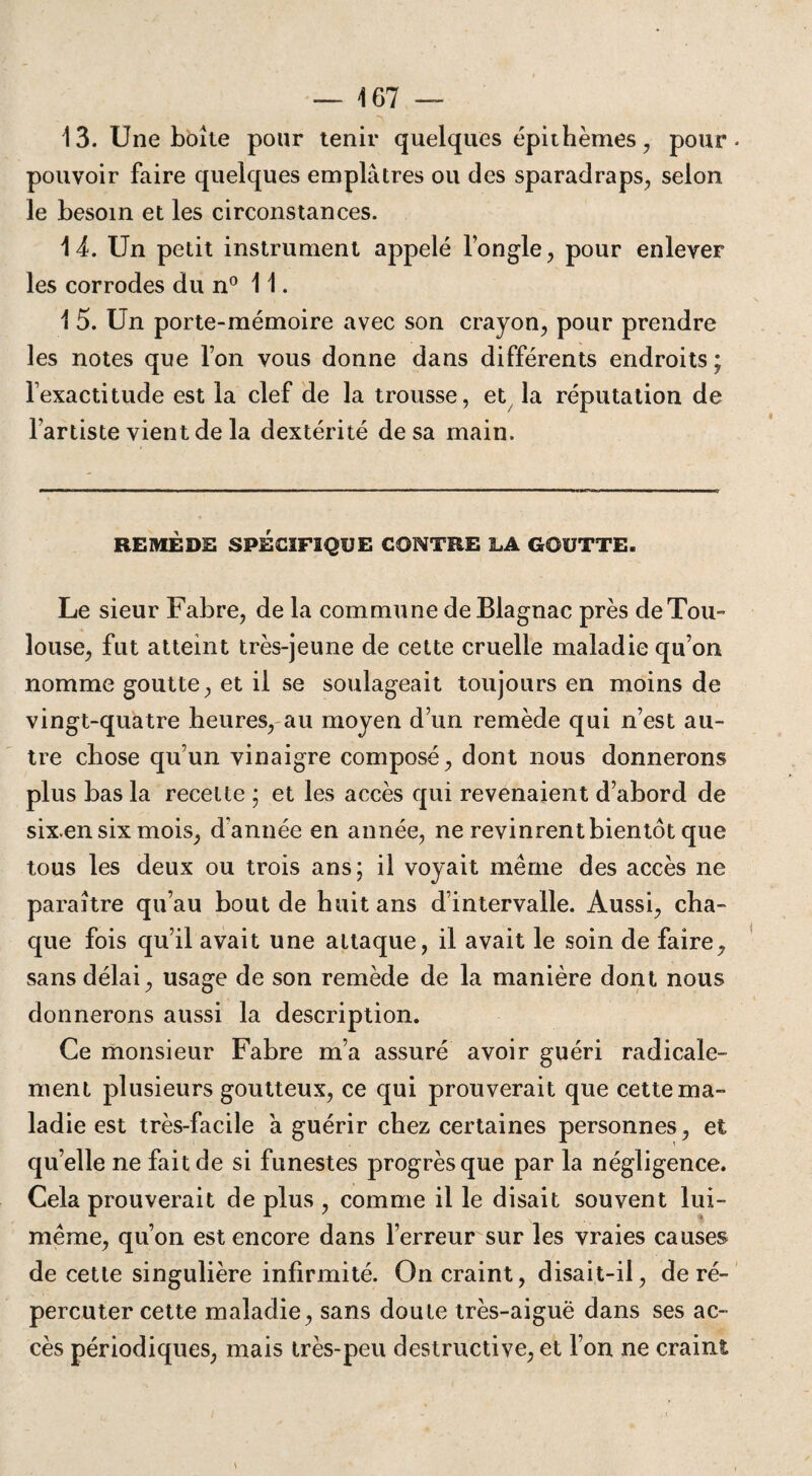 13. Une boîte pour tenir quelques épithèmes, pour pouvoir faire quelques emplâtres ou des sparadraps, selon le besoin et les circonstances. 14. Un petit instrument appelé l’ongle, pour enlever les corrodes du n° 11. 1 5. Un porte-mémoire avec son crayon, pour prendre les notes que l’on vous donne dans différents endroits ; l’exactitude est la clef de la trousse, et la réputation de l’artiste vient de la dextérité de sa main. REMÈDE SPÉCIFIQUE CONTRE LA GOUTTE. Le sieur Fabre, de la commune de Blagnac près de Tou¬ louse, fut atteint très-jeune de cette cruelle maladie qu’on nomme goutte, et il se soulageait toujours en moins de vingt-quatre heures, au moyen d’un remède qui n’est au¬ tre chose qu’un vinaigre composé, dont nous donnerons plus bas la recette ; et les accès qui revenaient d’abord de six.en six mois, d’année en année, ne revinrent bientôt que tous les deux ou trois ans; il voyait même des accès ne paraître qu’au bout de huit ans d’intervalle. Aussi, cha¬ que fois qu’il avait une attaque, il avait le soin de faire, sans délai, usage de son remède de la manière dont nous donnerons aussi la description. Ce monsieur Fabre m’a assuré avoir guéri radicale¬ ment plusieurs goutteux, ce qui prouverait que cette ma- ladie est très-facile à guérir chez certaines personnes, et quelle ne fait de si funestes progrès que par la négligence. Cela prouverait de plus , comme il le disait souvent lui- même, qu’on est encore dans l’erreur sur les vraies causes de cette singulière infirmité. On craint, disait-il, de ré¬ percuter cette maladie, sans doute très-aiguë dans ses ac¬ cès périodiques, mais très-peu destructive, et l’on ne craint
