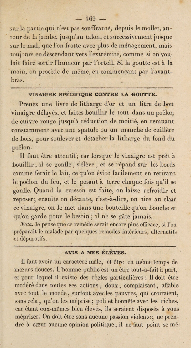 sur ia partie qui n est pas souffrante, depuis le mollet, au¬ tour de la jambe, jusqu'au talon, et successivement jusque sur le mal, que l’on frotte avec plus de ménagement, mais toujours en descendant vers l’extrémité, comme si on vou¬ lait faire sortir l’humeur par l’orteil. Si ia goutte est a la main, on procède de même, en commençant par l’avant- bras. VINAIGRE SPÉCIFIQUE CONTRE LA GOUTTE. Prenez une livre de litharge d’or et un litre de bon vinaigre délayés, et faites bouillir le tout dans un poêlon de cuivre rouge jusqu a réduction de moitié, en remuant constamment avec une spatule ou un manche de cuillère de bois, pour soulever et détacher la litharge du fond du Il faut être attentif; car lorsque le vinaigre est prêt a bouillir, il se gonfle, s’élève, et se répand sur les bords comme ferait le lait, ce qu’on évite facilement en retirant le poêlon du feu, et le posant à terre chaque fois qu’il se gonfle. Quand la cuisson est faite, on laisse refroidir et reposer; ensuite on décante, c’est-a-dire, on tire au clair ce vinaigre, on le met dans une bouteille qu’on bouche et qu’on garde pour le besoin ; il ne se gâte jamais. Nota. Je pense que ce remède serait encore plus efficace, si l’on préparait le malade par quelques remèdes intérieurs, alternatifs et dépuratifs. AVIS A MES ÉLÈVES. Il faut avoir un caractère mâle, et être en même temps de mœurs douces. L’homme public est un être tout-a-fait a part, et pour lequel il existe des règles particulières : Il doit être modéré dans toutes ses actions, doux, complaisant, affable avec tout le monde, surtout avec les pauvres, qui croiraient, sans cela, qu’on les méprise ; poli et honnête avec les riches, car étant eux-mêmes bien élevés, ils seraient disposés â vous mépriser. On doit être sans aucune passion violente; ne pren¬ dre a cœur aucune opinion politique; il ne faut point semé-