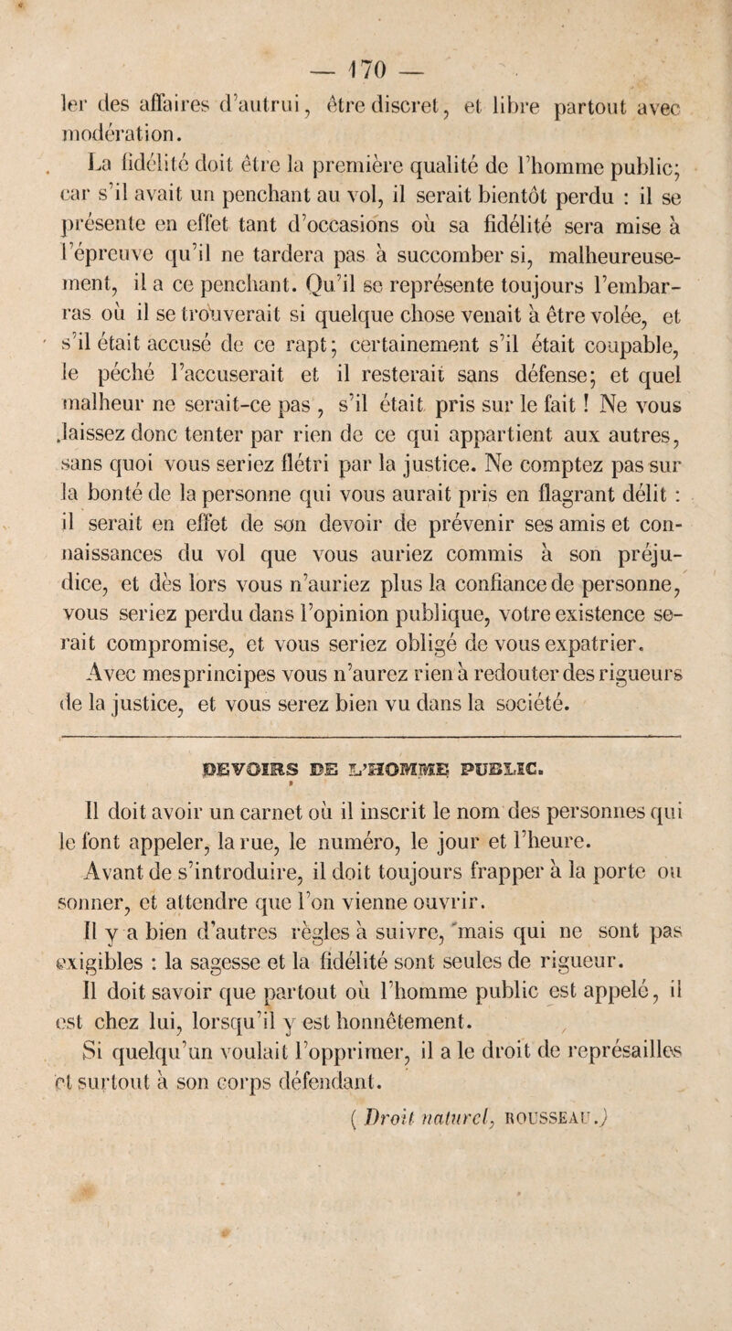 1er des affaires d’autrui, être discret, et libre partout avec modération. La fidélité doit être la première qualité de l’homme public; car s’il avait un penchant au vol, il serait bientôt perdu : il se pr ésente en effet tant d’occasions où sa fidélité sera mise à l’épreuve qu’il ne tardera pas à succomber si, malheureuse¬ ment, il a ce penchant. Qu’il se représente toujours l’embar¬ ras ou il se trouverait si quelque chose venait a être volée, et s’il était accusé de ce rapt; certainement s’il était coupable, le péché l’accuserait et il resterait sans défense; et quel malheur ne serait-ce pas , s’il était pris sur le fait ! Ne vous laissez donc tenter par rien de ce qui appartient aux autres, sans quoi vous seriez flétri par la justice. Ne comptez pas sur la bonté de la personne qui vous aurait pris en flagrant délit : il serait en effet de son devoir de prévenir ses amis et con¬ naissances du vol que vous auriez commis à son préju¬ dice, et dès lors vous n’auriez plus la confiance de personne, vous seriez perdu dans l’opinion publique, votre existence se¬ rait compromise, et vous seriez obligé de vous expatrier. Avec mes principes vous n’aurez rien a redouter des rigueurs de la justice, et vous serez bien vu dans la société. DEVOÏSIS DE L’HOMME PUBLIC. % 11 doit avoir un carnet où il inscrit le nom des personnes qui le font appeler, la rue, le numéro, le jour et l’heure. Avant de s’introduire, il doit toujours frapper à la porte ou sonner, et attendre que l’on vienne ouvrir. Il y a bien d’autres règles à suivre, 'mais qui ne sont pas exigibles : la sagesse et la fidélité sont seules de rigueur. Il doit savoir que partout où l’homme public est appelé, il est chez lui, lorsqu’il y est honnêtement. Si quelqu’un voulait l’opprimer, il a le droit de représailles et surtout a son corps défendant. ( Droit naturel, rousseau.}