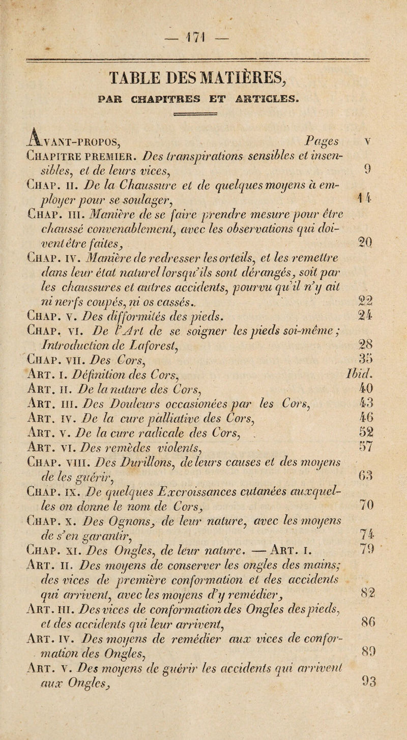 TABLE DES MATIÈRES, PAR CHAPITRES ET ARTICLES. Avant-propos, Pages v Chapitre premier. Des transpirations sensibles et insen¬ sibles, et de leurs vices, 9 Ch AP. il. De la Chaussure et de quelques moyens à em¬ ployer pour se soulager, 1 4 Chap. iii. Manière de se faire prendre mesure pour être chaussé convenablement, avec les observations qui doi¬ vent être faites y 20 Chap. iv. Manière de redresser les orteils, et les remettre dans leur état naturel lorsqu ils sont dérangés, soit par les chaussures et autres accidents, pourvu qui! n'y ait ni nerfs coupés, ni os cassés., 22 Chap. v. Des difformités des pieds, 24 Chap. vi. De l'Art de se soigner les pieds soi-même ; Introduction de La for est, Chap. vu. Des Cors, Art. i. Définition des Cors, Art. il. De la nature des Cors, Art. iii. Des Douleurs occasionées par les Cors Art. iv. De la cure palliative des Cors, Art. v. De la cure radicale des Cors, . Art. vi. Des remèdes violents, Chap. viii. Des Durillons, de leur s causes et des moyens de les guérir, 63 Chap. ix. De quelques Excroissances cutanées auxquel¬ les on donne le nom de Cors, 70 Chap. x. Des O gnons, de leur nature, avec les moyens de s'en garantir, 7 4 Chap. xi. Des Ongles, de leur nature, —Art. i. 79 Art. II. Des moyens de conserver les ongles des mains; des vices de première conformation et des accidents qui arrivent, avec les moyens cl'y remédier, 82 Art. iii. Des vices de conformation des Ongles des pieds, et des accidents qui leur arrivent, 36 Art. IV. Des moyens de remédier aux vices de confor¬ mation des Ongles, 39 Art. v. Des moyens de guérir les accidents qui arrivent aux Ongles, 93 28 35 Ibid, 40 43 46 52 57