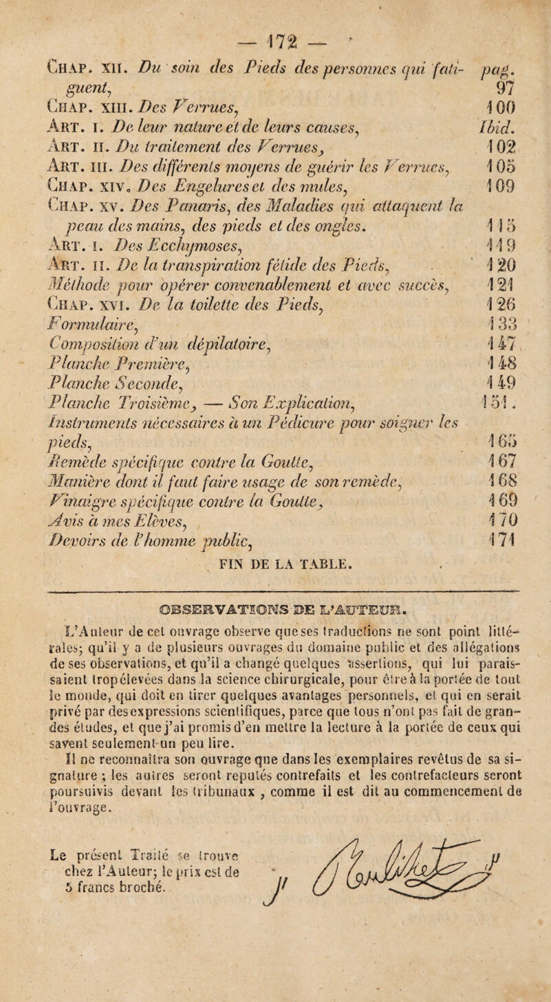 Ch AP. XII. Du soin des Pieds des personnes oui fati¬ guent, Chap. XIII. Des Verrues, Art. I. De leur nature et de leurs causes, Art. ii. Du traitement des Verrues. Art. iii. Des différents moyens de guérir les Verrues, Ch AP. xiv o Des Engelures et des mules, Ghap. XV. Des Panaris, des Maladies qui attaquent la peau des mains, des pieds et des ongles. Art. I. Des Ecchymoses, Art. il. De la transpiration fétide des Pieds, Méthode pour opérer convenablement et avec succès, Chap. xvi. De la toilette des Pieds, E ormulaire, Composition d'un dépilatoire, P lanche Première, Planche Seconde, Planche Troisième, — Son Explication, instruments nécessaires à un Pédicure pour soigner les pieds, Remède spécifique contre la Goutte, Manière dont il faut faire usage de son remède, Vinaigre spécifique contre la Goutte, Avis a mes Elèves, Devoirs de l'homme public, FIN DE LA TABLE. pag. 97 100 Ibid. 102 1 05 109 1 î 5 1 19 U 121 \ 26 1 33 1 47 î 48 149 ! 5 !. 1 65 167 168 169 170 171 OBSERVATIONS UE L'AtTTEUR. L’Auteur de cet ouvrage observe que ses traduction? ne sont point litté¬ rales; qu’il y a de plusieurs ouvrages du domaine public et des allégations de ses observations, et qu’il a changé quelques «issertions, qui lui parais¬ saient trop élevées dans la science chirurgicale, pour être à la portée de tout îe monde, qui doit en tirer quelques avantages personnels, et qui en serait privé par des expressions scientifiques, parce que tous n’ont pas fait de gran¬ des études, et que j’ai promis d’en mettre la lecture à la portée de ceux qui savent seulement un peu lire. 11 ne reconnaîtra son ouvrage que dans les exemplaires revêtus de sa si¬ gnature ; les autres seront réputés contrefaits et les contrefacteurs seront poursuivis devant les tribunaux , comme ii est dit au commencement de l’ouvrage. Le présent Traité se trouve chez l’Auteur; le prix est de 5 francs broché.