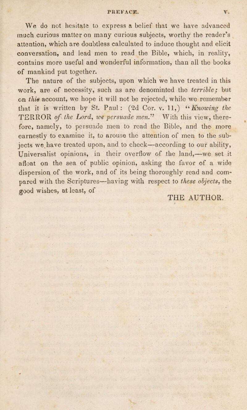 We do not hesitate to express a belief that we have advanced much curious matter on many curious subjects, worthy the reader’s attention, which are doubtless calculated to induce thought and elicit conversation, and lead men to read the Bible, which, in reality, contains more useful and wonderful information, than all the books of mankind put together. The nature of the subjects, upon which we have treated in this work, are of necessity, such as are denominted the terrible^ but on thie account, we hope it will not be rejected, while we remember that it is written by St. Paul: (2d Cor. v. 11,) Knowing the TERROR of the Lord, we 'persuade 'mend^ With this view, there“ fore, namely, to persuade men to read the Bible, and the more earnestly to examine it, to arouse the attention of men to the sub¬ jects we,have treated upon, and to check—according to our ability, Universalist opinions, in their overflow of the land,—-we set it afloat on the sea of public opinion, asking the favor of a wide dispersion of the work, and of its being thoroughly read and com¬ pared with the Scriptures—having with respect to these objects, the good wishes, at least, of THE AUTHOR.