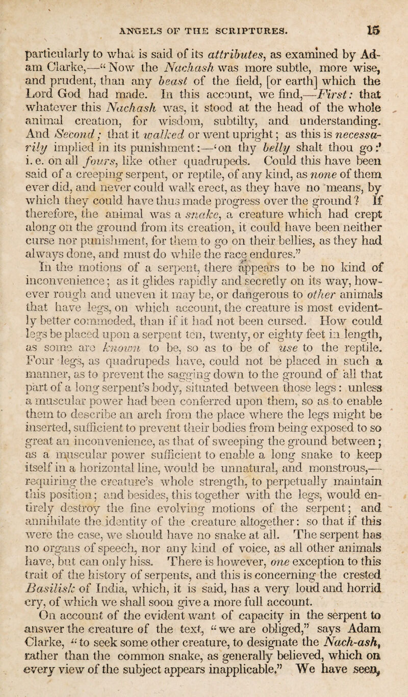 particularly to what is said of its attributes^ as examined by Ad¬ am Clarke,—“ Now the Nachash was more subtle, more wise, and prudent, than any beast of the field, [or earth] which the Lord God had made. In this account, we find,—First: that whatever this Nachash was, it stood at the head of the whole animal creation, for wisdom, subtilty, and understanding. And Second ; that it 'walked or went upright; as this is necessa¬ rily implied in its punishment:—‘on thy belly shalt thou go:* i. e. on all fours, like other quadrupeds. Could this have been said of a creeping serpent, or reptile, of any kind, as none of them ever did, and never could walk erect, as they have no means, by which they could have thus made progress over the ground ? If therefore, the animal was a snake, a creature which had crept along on the ground from its creation,, it could have been neither curse nor punisiiment, for tliem to go on their bellies, as they had always done, and must do wiiiie the race endures.” In the motions of a serpent, there appears to be no kind of inconvenience; as it glides rapidly and secretly on its way, how¬ ever rough and uneven it may be, or dangerous to other animals that have legs, on which account, the creature is most evident¬ ly better commoded, than if it lia,d not been cursed. How could legs be placed upon a serpent ten, twenty, or eighty feet in length, as some, are knoum to be, so as to be of iise to the reptile. Four legs, as quadrupeds have, could not be placed in such a manner, as to prevent the sagging down to the ground of all that part of a long serpenfs body, situated between those legs : unless a muscular power had been conferred upon them, so as to enable them to describe an arch from the place where the legs might be inserted, sufficient to prevent their bodies from being exposed to so great an inconvenience, as that of sv/eeping the ground between; as a muscular power sufficient to enable a long snake to keep itself in a horizontal line, would be unnatural, and monstrous,— requiring the creature’s whole strength, to perpetually maintain this position; and besides, this together with the legs, would en¬ tirely destroy the fine evolving motions of the serpent; and anniiiilate the identity of the creature altogether; so that if this v/ere the case, we should have no snake at ail. The serpent has no organs of speecli, nor any kind of voice, as all other animals have, but can only hiss. There is however, one exception to this trait of the history of serpents, and this is concerning the crested Basilisk of India, which, it is said, has a very loud and horrid cry, of which we shall soon give a more full account. On account of the evident want of capacity in the serpent to answer the creature of the text, “ we are obliged,” says Adam Clarke, to seek some other creature, to designate the Nach-ash^ rather than the common snake, as generally believed, which oii every view of the subject appears inapplicable.” We have seen,