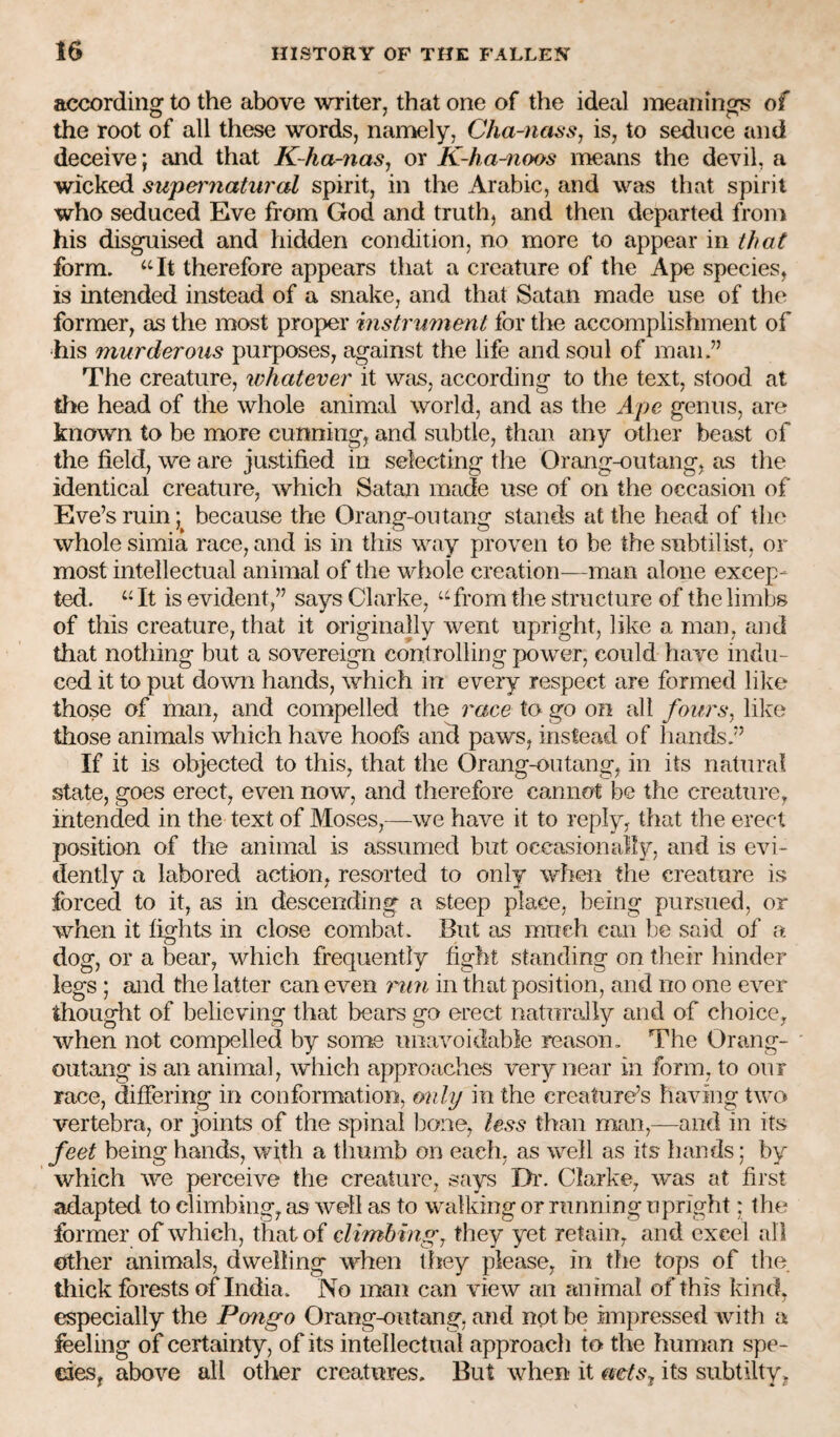 according to the above writer, that one of the ideal meanings of the root of all these words, namely, Cha-nassj is, to seduce and deceive; and that K-ha-nas, or K-ha-noos means the devil, a wicked supematiiral spirit, in the Arabic, and was that spirit who seduced Eve from God and truth, and then departed from his disguised and hidden condition, no more to appear in that form. ‘‘It therefore appears that a creature of the Ape species, is intended instead of a snake, and that Satan made use of the former, as the most proper instrument for the accomplishment of his murderous purposes, against the life and soul of man.” The creature, whatever it Wcis, according to the text, stood at the head of the whole animal world, and as the Ape genus, are known to be more cunning, and subtle, than any other beast of the field, we are justified in selecting the Orang-outang, as tlie identical creature, which Satan made use of on the occasion of Eve’s ruin; because the Orang-outang stands at the head of the whole simia race, and is in this way proven to be the subtil ist, or most intellectual animal of the whole creation—man alone excep¬ ted. “ It is evident,” says Clarke, “from the structure of the limbs of this creature, that it originally went upright, like a man, and that nothing but a sovereign controlling power, could have indu¬ ced it to put down hands, which in every respect are formed like those of man, and compelled the race to go on all fours, like those animals which have hoofs and paws, instead of hands.” If it is objected to this, that the Orang-outang, in its natural state, goes erect, even now, and therefore cannot be the creature, intended in the text of Moses,—we have it to reply, that the erect position of the animal is assumed but occasionally, and is evi¬ dently a labored action, resorted to only wfien the creature is forced to it, as in descending a steep place, being pursued, or when it fights in close combat. But as much can be said of a dog, or a bear, which frequently fight standing on their hinder legs ; and the latter can even 7'mi in that position, and no one ever thought of believing that bears go erect naturally and of choice, when not compelled by some unavoidable reason. The Orang¬ outang is an animal, which approaches very near in form, to our race, differing in conformation, only in the creature’s having two vertebra, or joints of the spinal bone, less than man,—-and in its feet being hands, wjth a thumb on each, as well as its hands; by which we perceive the creature, says Di\ Clarke, was at first adapted to climbing, as well as to walking or running upright; the former of which, that of climbing, they yet retain, and excel all other animals, dwelling when they please, in the tops of the tliick forests of India. No man can view an animal of this kind, especially the Pongo Orang-outang, and not be impressed with a feeling of certainty, of its intellectual approach to the human spe¬ cies, above all other creatures. But when it mets^ its subtilty,