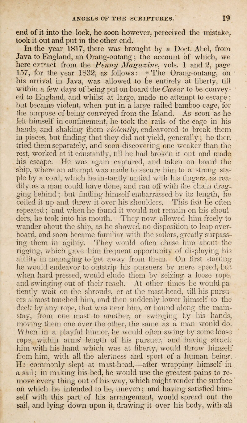 end of it into the lock, he soon however, perceived the mistukCy took it out and put'in the other end. In the year 1817, there was brought by a Doct. Abel, from Java to England, an Orang-outang; the account of which, we here ezt^'act from the Penny Magazine^ vols. 1 and 2, page 157, for the year 1832, as follows: “The Orang-outang, on his arrival in Java, was allowed to be entirely at liberty, till within a few days of being put on board the Ccesar to be convey¬ ed to England, and whilst at large, made no attempt to escape; but became violent, when put in a large railed bamboo cage, for the purpose of being conveyed from the Island. As soon as he felt himself in confinement, he took the rails^ of the cage in his hands, and shaking them violenthy^ endeavored to break them in pieces, but finding that they did not yield, generally; he then tried them separately, and soon discovering one v/eaker than the rest, worked at it constantly, till he had broken it out and made his escape. He was again captured, and taken on board the ship, where an attempt was made to secure him to a strong sta¬ ple by a cord, v/hich he instantly untied with his fingers, as rea¬ dily as a man could have done, and ran oli \vith the chain drag¬ ging behind ; but finding himself embarra,ssed by its length, he coiled it up and threv/ it over his shoulders. This feat he often repeated ; and v/hen he found it would not remain on his shoul¬ ders, he took into his mouth. They nov^ allowed him freely to wander about the ship, as he showed no disposition to leap over¬ board, and soon became familiar with the sailors, greatly surpass¬ ing them in agility. They would often chase him about the rigging, which gave him frequent opportunity of displaying his ability in managing to get away from them. On first starting* he Y/ould endeavor to outstrip tiis pursuers by mere speed, but when hard pressed, would elude them by seizing a loose rope, and swinging out of their reach. At other times he would pa¬ tiently wait on the shrouds, or at the mast-head, till liis pursu¬ ers almost touched him, and then suddenly lower himself to tlie deck by any rope, that was near him, or bound along the main¬ stay, from one mast to another, or swinging by liis liands, moving them one over the other, the same as a man would do. When in a playful humor, he would often swing by some loose rope, within arms’ length of his pursuer, and having struck him with his hand which was at liberty, would throw himself from him, with all the alertness and sport of a human beino;. He commonly slept at m ist-liead,—after wrapping himself in a sail; in making his bed, he would use the greatest pains to re¬ move every thing out of his way, which might render the surface on which he intended to lie, uneven ; and having satisfied him¬ self with this part of his arrangement, would spread out the sail, and lying down upon it, drawing it over his body, with all