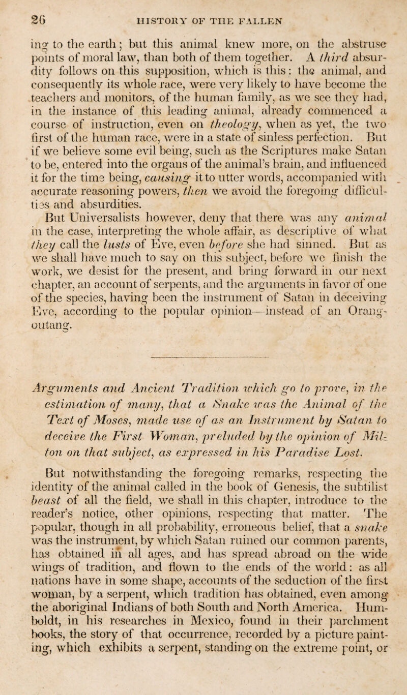 ing to the earth; but this aiiinial knew more, on the abstruse points of moral law, than both of them togetlier. A third absur¬ dity follows on this supposition, which is this: the animal, and consequently its whole race, were very likely to have become the teacliers and monitors, of the human family, as we sec they had, in tlie instance of this leading animal, already commenced a course of instruction, even on theology^ when as yet, the two first of the human race, v/ere in a state of sinless perfection. But if we believe some evil being, such as the Scriptures make Satan to be, entered into the organs of the animal’s brain, and influenced it for the time being, causing it to utter words, accompanied witli accurate reasoning powers, then we avoid the foregoing difficul¬ ties and absurdities. But Universalists however, deny that there was any animal in the case, interpreting the whole affair, as descriptive of wliat they call the lusts of five, even before she had sinned. But as we shall have much to say on this subject, before we finish the work, we desist for the present, and bring forward in our next chapter, an account of serpents, and the arguments in favor of one of tlie species, having been the instrument of Satan in deceiving Mve, according to the popular opinion—instead of an Orang¬ outang. O Arguments and Ancient Tradition u'hich go to jirove^ in the estimation of many^ that a Snake teas the Animal of the Text of Moses^ made use of as an Instrument by Satan to deceive the First Woman^ eluded by the opinion of AliU ton on that subject^ as expressed in his Paradise Lost. But notwithstanding the foregoing remarks, respecting the identity of the animal called in the book of Genesis, the subtilist beast of all the field, we shall in this chapter, introduce to the reader’s notice, other opinions, respecting that matter. The popular, though in all probability, erroneous belief, that a snake was the instrument, by which Satan ruined our common parents, has obtained iii all ages, and has spread abroad on the wide wings of tradition, and flown to the ends of the world: as all nations have in some shape, accounts of the seduction of the first woman, by a serpent, which tradition has obtained, even among tiie aboriginal Indians of both South and North America. Hum- Ixildt, in his researches in Mexico, found in their parchment IxKiks, the story of that occurrence, recorded by a picture paint¬ ing, which exliibits a serpent, standing on the extreme point, or