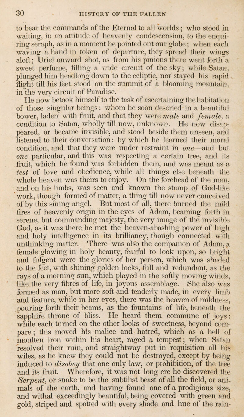 to bear the commands of the Eternal to all worlds ; who stood in waiting, in an attitude of heavenly condescension, to the enqui¬ ring seraph, as in a moment he pointed out our globe; when each waving a hand in token of departure, they spread their wings aloft; Uriel onward shot, as from his pinions there went forth a sweet perfume, filling a Avide circuit of the sky, Avhile Satan, plunged him headlong down to the ecliptic, nor stayed his rapid fliofht till his feet stood on the summit of a blooming mountain, in the very circuit of Paradise. He now betook himself to the task of ascertaining the habitation of those singular beings : whom he soon descried in a beautiful bower, laden with fruit, and that they Avere 7nale and female^ a condition to Satan, AA^holly till noAv, unknoAvn. He noAv disap¬ peared, or became invisible, and stood beside them unseen, and listened to their conversation: by which he learned their moral condition, and that they Avere under restraint in one—and but one particular, and this was respecting a certain tree, and its fruit, Avhich he found Avas forbidden them, and Avas meant as a test of love and obedience, Avhile all things else beneath the whole heaven Avas theirs to enjoy. On the forehead of the man, and on his limbs, Avas seen and known the stamp of God-like ' Avork, though formed of matter, a thing till iioav never conceived of by this sining angel. But most of all, there burned the mild fires of heavenly origin in the eyes of Adam, beaming forth in serene, but commanding majesty, the very image of the invisible God, as it was there he met the heaven-abashing power of high and holy intelligence in its brilliancy, though connected with unthinking matter. There was also the companion of Adam, a female glowing in holy beauty, fearful to look upon, so bright and fulgent Avere the glories of her person, Avhich was shaded to the feet, Avith shining golden locks, full and redundant, as the rays of a morning sun, Avhich played in the softly moving winds, like the very fibres of life, in joyous assemblage. She also Avas formed as man, but more soft and tenderly made, in eA^ery limb and feature, Avhile in her eyes, there was the heaA^en of mildness, pouring forth their beams, as the fountains of life, beneath the sapphire throne of bliss. He heard them commune of joys: Avhile each turned on the other looks of sAveetness, beyond com¬ pare ; this moved his malice and hatred, Avhich as a hell of moulten iron Avithiii his heart, raged a tempest; when Satan resolved their ruin, and straightAvay put in requisition all his wiles, as he kneAv they could not be destroyed, except by being induced to disobey that one only laAv, or prohibition, of the tree and its fruit. AVherefore, it was not long ere he discovered the tSerpentj or snake to be the subtilist beast of all the field, or ani¬ mals of the earth, and having found one of a prodigious size, and withal exceedingly beautifiil, being covered Avith green and gold, striped and spotted with every shade and hue of the rain-