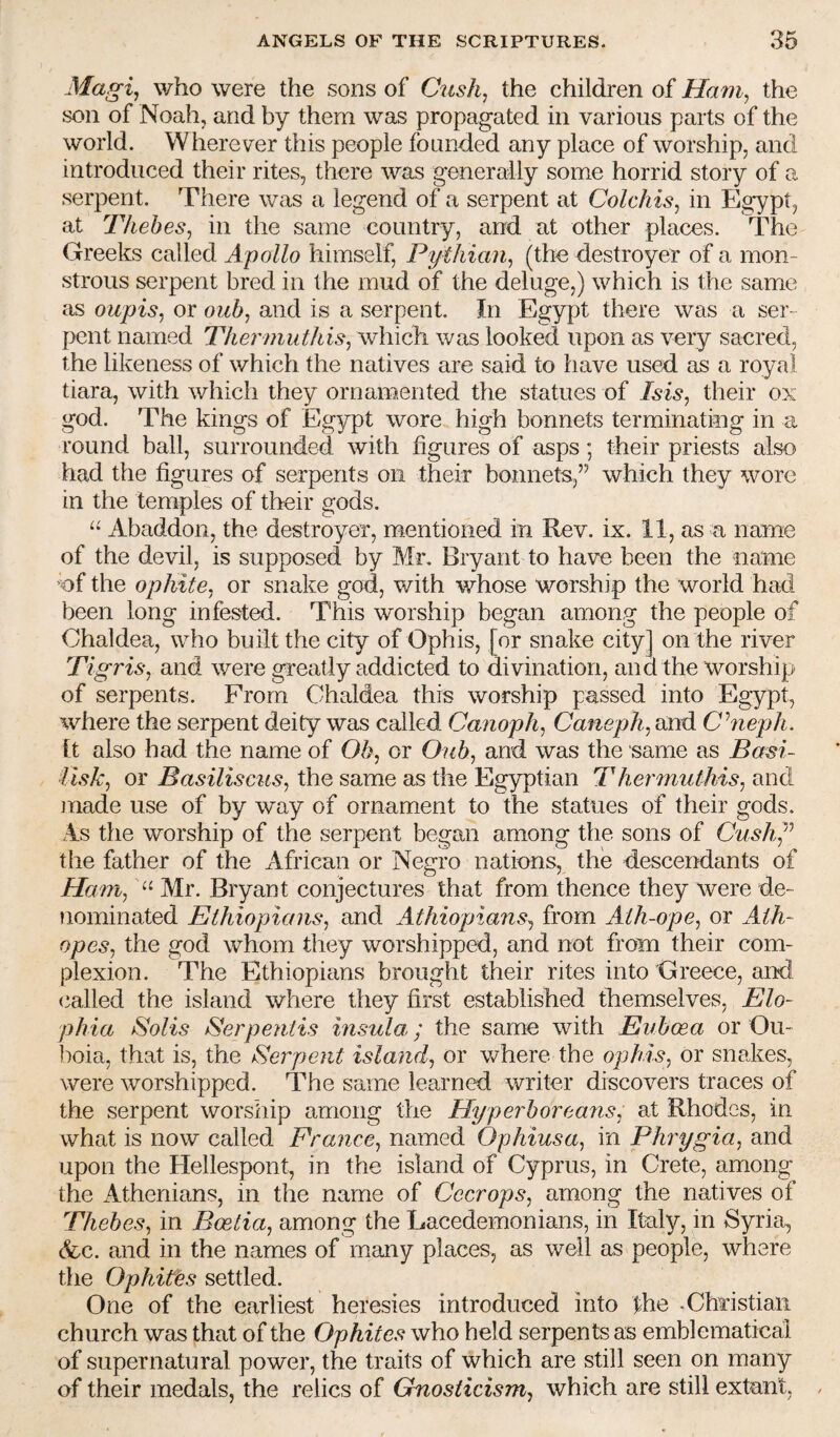 Magi^ who were the sons of Cush, the children of Ham, the son of Noah, and by them was propagated in various parts of the world. Wherever this people founded any place of worship, and introduced their rites, there was generally some horrid story of a serpent. There was a legend of a serpent at Colchis, in Egypt, at Thebes, in the same country, and at other places. The Greeks called Apollo himself, Pythian, (the destroyer of a mon¬ strous serpent bred in the mud of the deluge,) which is the same as oupis, or oub, and is a serpent. In Egypt there was a ser¬ pent named Thermuthis, which was looked upon as very sacred, the likeness of which the natives are said to have used as a royal tiara, with which they ornamented the statues of Isis, their ox god. The kings of Egypt wore high bonnets terminating in a round ball, surrounded with figures of asps; their priests also had the figures of serpents on their bonnets,” which they wore in the temples of their gods. Abaddon, the destroyer, mentioned in Rev. ix. 11, as a name of the devil, is supposed by Mr. Bryant to have been the name of the ophite, or snake god, with whose worship the world had been long infested. This worship began among the people of Chaldea, who built the city of Ophis, [or snake city] on the river Tigris, and were greatly addicted to divination, and the worship of serpents. From Chaldea this worship passed into Egypt, where the serpent deity was called Canoph, Caneph, and Chieph. [t also had the name of Ob, or Oub, and was the same as Basi- iisk, or Basiliscus, the same as the Egyptian Thermuthis, and juade use of by way of ornament to the statues of their gods. As the worship of the serpent began among the sons of CushJ^ the father of the xifrican or Negro nations, the descendants of Ham, Mr. Bryant conjectures that from thence they were de¬ nominated Ethiopians, and Athiopians, from Aih-ope, or Ath- opes, the god whom they worshipped, and not from their com¬ plexion. The Ethiopians brought their rites into Greece, and called the island where they first established themselves, Elo~ phia Solis Serpeniis insula,; the same with Euboea or Ou- boia, that is, the Serpent island, or v/here the ophis, or snakes, were worshipped. The same learned writer discovers traces of the serpent worship among the Hyperboreans, at Rhodes, in what is now called France, named Ophiusa, in Ph7ygia, and upon the Hellespont, in the island of Cyprus, in Crete, among the Athenians, in the name of Cecrops, among the natives of Thebes, in Boetia, among the Lacedemonians, in Italy, in Syria, (fee. and in the names of many places, as well as people, where the Ophites settled. One of the earliest heresies introduced into the .Christian church was that of the Ophites who held serpents as emblematical of supernatural power, the traits of which are still seen on many of their medals, the relics of Gnosticism, which are still extant, ,