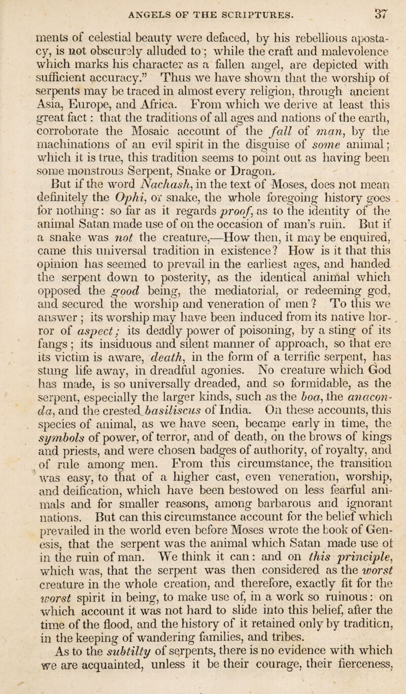 merits of celestial beauty were defaced, by his rebellious aposta- cy, is not obscurely alluded to ; while the craft and malevolence which marks his character as a fallen angel, are depicted with sufficient accuracy.” Thus we have shown that the worship of serpents may be traced in almost every religion, through ancient Asia, Europe, and Africa. From which we derive at least this great fact: that the traditions of all ages and nations of the earth, corroborate the Mosaic account of the fall of man, by the machinations of an evil spirit in the disguise of some animal; which it is true, this tradition seems to point out as having been some monstrous Serpent, Snake or Dragon. But if the word Nachash, in the text of Moses, does not mean definitely the Ophi, or snake, the whole foregoing history goes _ for nothing: so far as it regards proof as to the identity of the animal Satan made use of on the occasion of man’s ruin. But if a snake was 7iot the creature,—How then, it may be enquired, came this universal tradition in existence? How is it that this opinion has seemed to prevail in the earliest ages, and handed the serpent down to posterity, as the identical animal which opposed the good being, the mediatorial, or redeeming god, and secured the worship and veneration of men ? To this we answer ; its worship may have been induced from its native hor¬ ror of aspect; its deadly power of poisoning, by a sting of its fangs ; its insiduous and silent manner of approach, so that ere its victim is aware, death, in the form of a terrific serpent, has stung life away, in dreadful agonies. No creature which God has made, is so universally dreaded, and so formidable, as the serpent, especially the larger kinds, such as the hoa, the a^iacon- da, and the Gxe^ie&fasiliscus of India. On these accounts, this species of animal, as we have seen, becarne early in time, the symbols of power, of terror, and of death, on the brows of kings and priests, and were chosen badges of authority, of royalty, and of rule among men. From this circumstance, the transition was easy, to that of a higher cast, even veneration, worship, and deification, which have been bestowed on less fearful ani¬ mals and for smaller reasons, among barbarous and ignorant nations. But can this circumstance account for the belief which prevailed in the world even before Moses wrote the book of Gen¬ esis, that the serpent was the animal which Satan made use ot in the ruin of man. We think it can: and on this principle, which was, that the serpent was then considered as the ivorst creature in the whole creation, and therefore, exactly fit for the worst spirit in being, to make use of, in a work so ruinous: on which account it was not hard to slide into this belief, after the time of the flood, and the history of it retained only by tradition, in the keeping of wandering families, and tribes. As to the subtilty of serpents, there is no evidence with which we are acquainted, unless it be their courage, their fierceness.