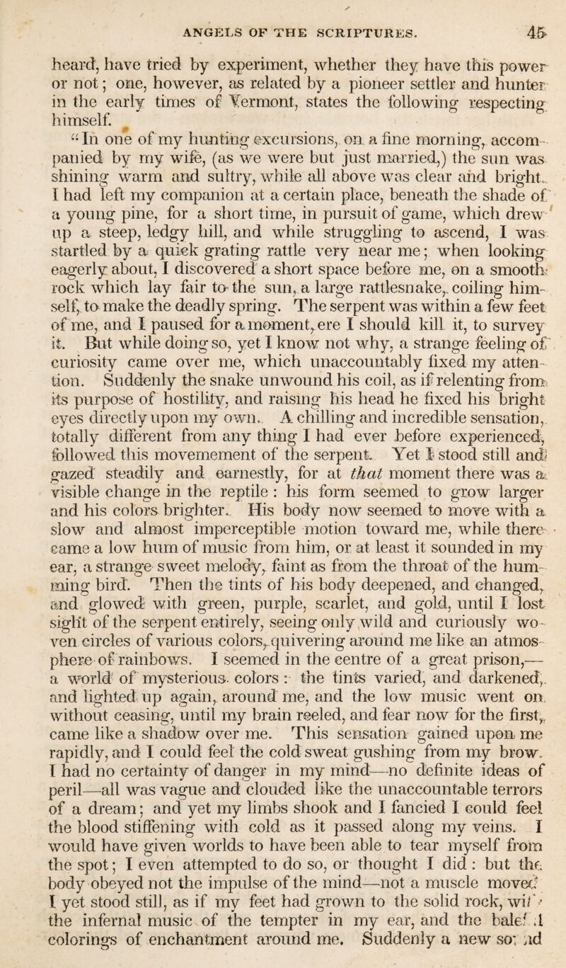 heard, have tried by experiment, whether they have this power or not; one, however, as related by a pioneer settler and hunter in the early times of Vermont, states the following respecting himself. “In one of my huntihg excursions, on a fine morning, accom¬ panied by my wife, (as we were but just married,) the sun was shining warm and sultry, while all above was clear and bright. I had left my companion at a certain place, beneath the shade of' a young pine, for a short time, in pursuit of game, which drew ^ up a steep, ledgy lull, and while struggling to ascend, I was startled by a quick grating rattle very near me; when looking eagerly about, I discovered a short space before me, on a smooth? rock which lay fair to-the sun, a large rattlesnake,, coiling him¬ self,, ta make the deadly spring. The serpent was within a few feet of me, and I paused for a moment, ere I should kill it, to survey it. But while doing so, yet I know not why, a strange feeling of curiosity came over me, which unaccountably fixed my atten¬ tion. Suddenly the snake unwound his coil, as if relenting from, ils purpose of hostility, and raising his head he fixed his bright eyes directly upon my own. A chilling and incredible sensation, totally different from any thing I had ever .before experienced^ followed this movemement of the serpent Yet 1 stood still and? gazed steadily and earnestly, for at that moment there was a visible change in the reptile : his form seemed to grow larger and his colors brighter. His body now seemed to move with a slow and almost imperceptible motion toward me, while there came a low hum of music from him, or at least it sounded in my ear, a strange sweet melody, faint as from the throat of the hum¬ ming bird. Then the tints of his body deepened, and changed, and glowed with green, purple, scarlet, and gold, until I lost sight of the serpent entirely, seeing only wild and curiously wo - ven circles of various colors, quivering around me like an atmos¬ phere of rainbows. I seemed in the centre of a great prison,— a vmrld of mysterious, colors : the tints varied, and dcirkenedf and lighted up again, around me, and the low music went on without ceasing, until my brain reeled, and fear now for the first,, came like a shadow over me. This sensation gained upon me rapidly, and I could feel the cold sweat gushing from my brow. I had no certainty of danger in my mind^—no definite ideas of peril—all was vague and clouded like the unaccountable terrors of a dream; and yet my limbs shook and I fancied I could feel the blood stiffening with cold as it passed along my veins. I would have given worlds to have been able to tear myself from the spot; I even attempted to do so, or thought I did : but thf; body obeyed not the impulse of the mind—not a muscle moved I yet stood still, as if my feet had grov/n to the solid rock, wi/' ’ the infernal music of the tempter in my ear, and the balef .1 colorings of enchantment around me. Suddenly a new so: nd