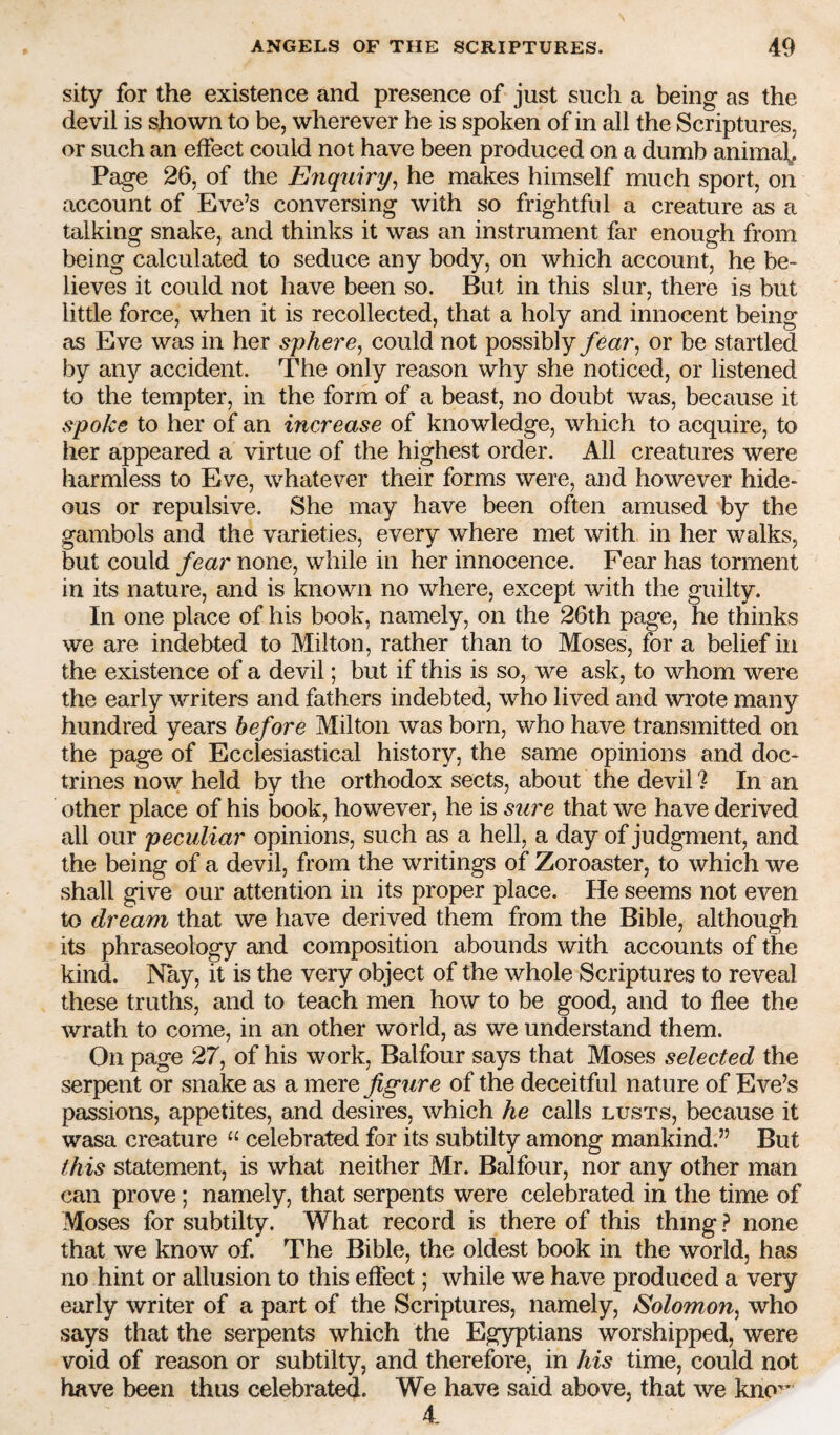 sity for the existence and presence of just such a being as the devil is shown to be, wherever he is spoken of in all the Scriptures, or such an effect could not have been produced on a dumb animab Page 26, of the Enquiry^ he makes himself much sport, on account of Eve’s conversing with so frightful a creature as a talking snake, and thinks it was an instrument far enough from being calculated to seduce any body, on which account, he be¬ lieves it could not have been so. But in this slur, there is but little force, when it is recollected, that a holy and innocent being as Eve was in her sphere^ could not possibly fear^ or be startled by any accident. The only reason why she noticed, or listened to the tempter, in the form of a beast, no doubt was, because it spoke to her of an increase of knowledge, which to acquire, to her appeared a virtue of the highest order. All creatures were harmless to Eve, whatever their forms were, and however hide¬ ous or repulsive. She may have been often amused by the gambols and the varieties, every where met with in her walks, but could fear none, while in her innocence. Fear has torment in its nature, and is known no where, except with the guilty. In one place of his book, namely, on the 26th page, he thinks we are indebted to Milton, rather than to Moses, for a belief in the existence of a devil; but if this is so, we ask, to whom were the early writers and fathers indebted, who lived and wi’ote many hundred years before Milton was born, who have transmitted on the page of Ecclesiastical history, the same opinions and doc¬ trines now held by the orthodox sects, about the devil ? In an other place of his book, however, he is sure that we have derived all our peculiar opinions, such as a hell, a day of judgment, and the being of a devil, from the writings of Zoroaster, to which we shall give our attention in its proper place. He seems not even to dream that we have derived them from the Bible, although its phraseology and composition abounds with accounts of the kind. Nay, it is the very object of the whole Scriptures to reveal these truths, and to teach men how to be good, and to flee the wrath to come, in an other world, as we understand them. On page 27, of his work, Balfour says that Moses selected the serpent or snake as a mere figure of the deceitful nature of Eve’s passions, appetites, and desires, which he calls lusts, because it wasa creature “ celebrated for its subtilty among mankind.” But this statement, is what neither Mr. Balfour, nor any other man can prove; namely, that serpents were celebrated in the time of Moses for subtilty. What record is there of this thing ? none that we know of. The Bible, the oldest book in the world, has no hint or allusion to this effect; while we have produced a very early writer of a part of the Scriptures, namely, Eolomon, who says that the serpents which the Egyptians worshipped, were void of reason or subtilty, and therefore, in his time, could not have been thus celebrated. We have said above, that we kno'^ 4