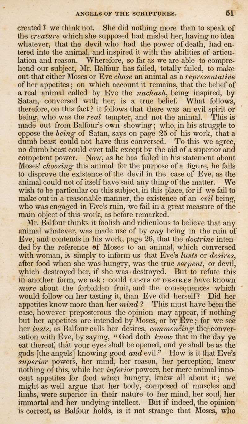 created ? we think not. She did nothing more than to speak of the creature which she supposed had misled her, having no idea whatever, that the devil who had the power of death, had en¬ tered into the animal, and inspired it with the abilities of articu¬ lation and reason. Wherefore, so far as we are able to compre¬ hend our subject, Mr. Balfour has failed, totally failed, to make out that either Moses or Eve chose an animal as a representative of her appetites; on which account it remains, that the belief of a real animal called by Eve the nachash^ being inspired, by Satan, conversed with her, is a true belief. What follows, therefore, on this fact ? it follows that there was an evil spirit or being, who was the real tempter, and not the animal. This is made out from Balfour’s own showing; who, in his struggle to oppose the being of Satan, says on page 25 of his work, that a dumb beast could not have thus conversed. To this we agree, no dumb beast could ever talk except by the aid of a superior and competent power. Now, as he has failed in his statement about Moses’ choosing this animal for the purpose of a figure, he fails to disprove the existence of the devil in the case of Eve, as the animal could not of itself have said any thing of the matter. We wish to be particular on this subject, in this place, for if we fail to make out in a reasonable manner, the existence of an evil being, who was engaged in Eve’s ruin, we fail in a great measure of the main object of this work, as before remarked. Mr. Balfour thinks it foolish and ridiculous to believe that any animal whatever, was made use of by any being in the ruin of Eve, and contends in his work, page 26, that the doctrine inten¬ ded by the reference »f Moses to an animal, which conversed with woman, is simply to inform us that Eve’s lusts or desires^ after food when she was hungry, was the true s&n'pent^ or devil, which destroyed her, if she was \ destroyed. But to refute this in another form, we ask : could lusts or desires have known more about the forbidden fruit, and the consequences which would follow on her tasting it, than Eve did herself? Did her appetites know more than her mind 7 This must have been the case, however preposterous the opinion may appear, if nothing but her appetites are intended by Moses, or by Ete ;• for we see her lusts^ as Balfour calls her desires, commencing the^ conver¬ sation with Eve, by saying, “ God doth know that in the day ye eat thereof, that your eyes shall be opened, and ye shall be as the gods [the angels] knowing good and evil.” How is it that Eve’s superior powers, her mind, her reason, her perception, knew nothing of this, while her inferior powers, her mere animal inno¬ cent appetites for food when hungry, knew all about it; we might as well argue that her body, composed of muscles and limbs, were superior in their nature to her mind, her soul, her immortal and her undying intellect. But if indeed, the opinion is correct, as Balfour holds, is it not strange that Moses, who