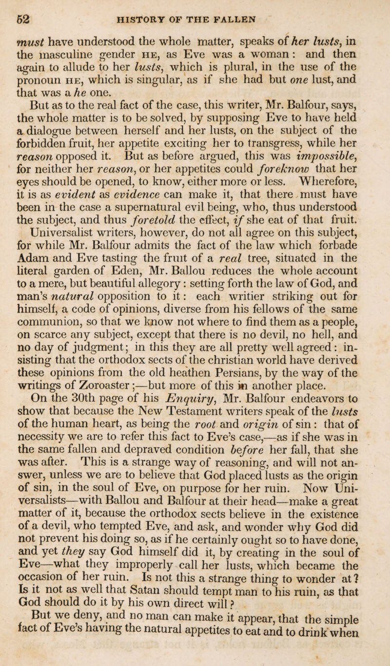 mmt have understood the whole matter, speaks of her lustsj in the masculine gender he, as Eve was a woman: and then again to allude to her lusts, which is plural, in the use of the pronoun he, which is singular, as if she had but one lust, and that was a he one. But as to the real fact of the case, this writer, Mr. Balfour, says, the whole matter is to be solved, by supposing Eve to have held a dialogue between herself and her lusts, on the subject of the forbidden fruit, her appetite exciting her to transgress, while her reason opposed it. But as before argued, this was impossible, for neither her reason, or her appetites could foreknow that her eyes should be opened, to know, either more or less. Wherefore, it is as evident as evidence can make it, that there must have been in the case a supernatural evil being, who, thus understood the subject, and thus foretold the effect, if she eat of that fruit. Universalist writers, however, do not all agree on this subject, for while Mr. Balfour admits the fact of the law which forbade Adam and Eve tasting the fruit of a real tree, situated in the literal garden of Eden, Mr. Ballou reduces the whole account to a mere, but beautiful allegory: setting forth the law of God, and man’s natural opposition to it: each writier striking out for himself, a code of opinions, diverse from his fellows of the same communion, so that we Imow not where to find them as a people, on scarce any subject, except that there is no devil, no hell, and no day of judgment; in this they are all pretty well agreed: in¬ sisting that the orthodox sects of the Christian world have derived these opinions from the old heathen Persians, by the way of the writings of Zoroaster;—but more of this ki another place. On the 30th page of his Enquiry, Mr. Balfour endeavors to show that because the New Testament writers speak of the lusts of the human heart, as being the root and origin of sin: that of necessity we are to refer this fact to Eve’s case,—as if she was in the same fallen and depraved condition before her fall, that she was after. This is a strange way of reasoning, and will not an¬ swer, unless we are to believe that God placed lusts as the origin of sin, in the soul of Eve, on purpose for her ruin. Now Uni- versalists—with Ballou and Balfour at their head—make a great matter of it, because the orthodox sects believe in the existence of a devil, who tempted Eve, and ask, and wonder why God did not prevent his doing so, as if he certainly ought so to have done, and yet they say God himself did it, by creating in the soul of Eve—what they improperly call her lusts, which became the occasion of her ruin. Is not this a strange thing to wonder at ? Is it not as well that Satan should tempt man to his ruin, as that God should do it by his own direct will ? But we deny, and no man can make it appear, that the simple fact of Eve s having the natural appetites to eat and to drink when