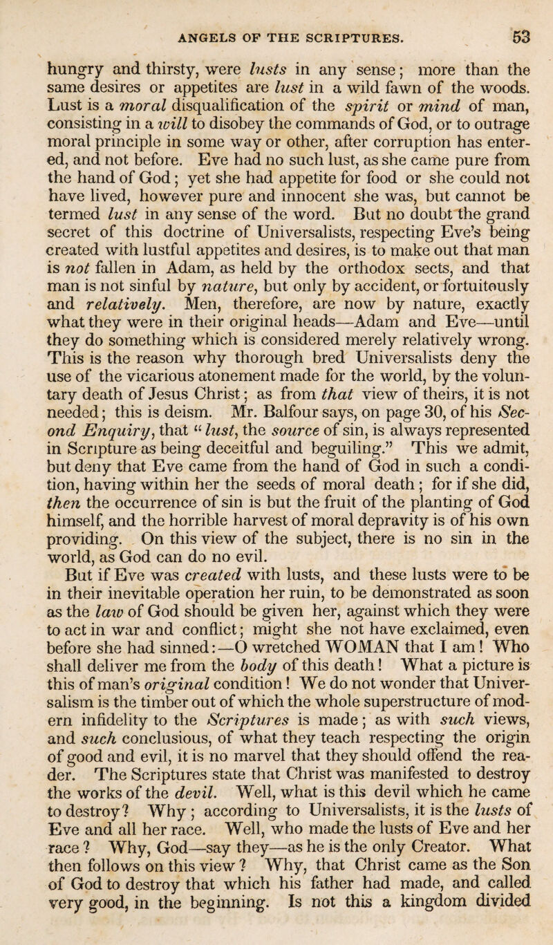 hungry and thirsty, were lasts in any sense; more than the same desires or appetites are lust in a wild fawn of the woods. Lust is a moral disqualification of the spirit or mind of man, consisting in a loill to disobey the commands of God, or to outrage moral principle in some way or other, after corruption has enter¬ ed, and not before. Eve had no such lust, as she came pure from the hand of God; yet she had appetite for food or she could not have lived, however pure and innocent she was, but cannot be termed lust in any sense of the word. But no doubt the grand secret of this doctrine of Universalists, respecting Eve’s b6ing created with lustful appetites and desires, is to make out that man is not fallen in Adam, as held by the orthodox sects, and that man is not sinful by nature^ but only by accident, or fortuitously and relatively. Men, therefore, are now by nature, exactly what they were in their original heads—Adam and Eve—until they do something which is considered merely relatively wrong. This is the reason why thorough bred Universalists deny the use of the vicarious atonement made for the world, by the volun¬ tary death of Jesus Christ; as from that view of theirs, it is not needed; this is deism. Mr. Balfour says, on page 30, of his Sec¬ ond Enquiry^ that “ lust^ the source of sin, is always represented in Scripture as being deceitful and beguiling.” This we admit, but deny that Eve came from the hand of God in such a condi¬ tion, having within her the seeds of moral death; for if she did, then the occurrence of sin is but the fruit of the planting of God himself, and the horrible harvest of moral depravity is of his own providing. On this view of the subject, there is no sin in the world, as God can do no evil. But if Eve was created with lusts, and these lusts were to be in their inevitable operation her ruin, to be demonstrated as soon as the laid of God should be given her, against which they were to act in war and conflict; might she not have exclaimed, even before she had sinned:—O wretched WOMAN that I am! Who shall deliver me from the body of this death! What a picture is this of man’s original condition! We do not wonder that Univer- salism is the timber out of which the whole superstructure of mod¬ ern infidelity to the Scriptures is made; as with such views, and such conclusions, of what they teach respecting the origin of good and evil, it is no marvel that they should offend the rea¬ der. The Scriptures state that Christ was manifested to destroy the works of the devil. Well, what is this devil which he came to destroy? Why ; according to Universalists, it is the lusts of Eve and all her race. Well, who made the lusts of Eve and her race ? Why, God—say they—as he is the only Creator. What then follows on this view ? Why, that Christ came as the Son of God to destroy that which his father had made, and called very good, in the beginning. Is not this a kingdom divided