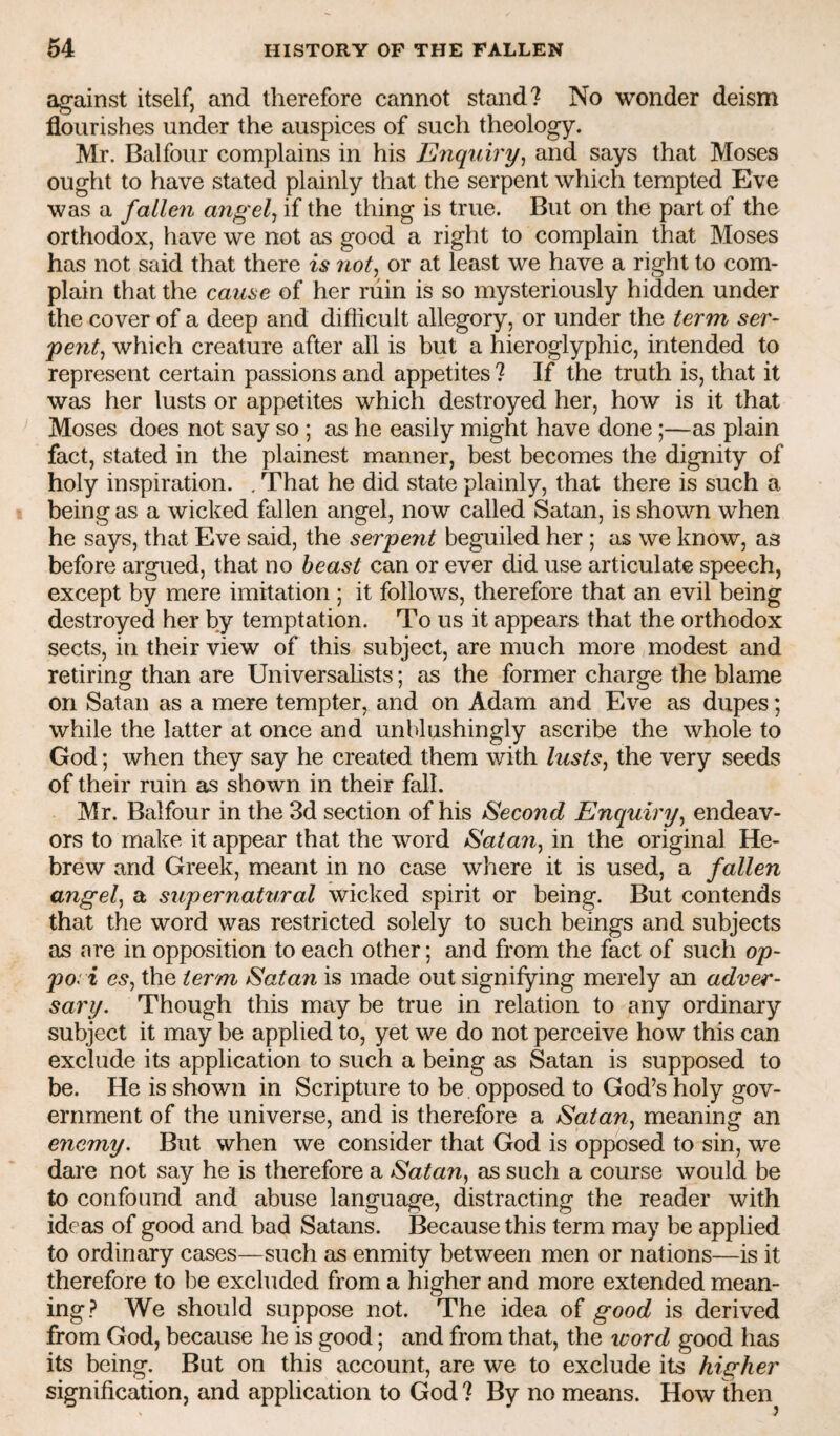 against itself, and therefore cannot stand? No wonder deism flourishes under the auspices of such theology. Mr. Balfour complains in his Enquiry^ and says that Moses ought to have stated plainly that the serpent which tempted Eve was a falle7i angel^ if the thing is true. But on the part of the orthodox, have we not as good a right to complain that Moses has not said that there is iiot^ or at least we have a right to com¬ plain that the cause of her ruin is so mysteriously hidden under the cover of a deep and difficult allegory, or under the term ser~ peut^ which creature after all is but a hieroglyphic, intended to represent certain passions and appetites ? If the truth is, that it was her lusts or appetites which destroyed her, how is it that Moses does not say so ; as he easily might have done;—as plain fact, stated in the plainest manner, best becomes the dignity of holy inspiration. . That he did state plainly, that there is such a being as a wicked fallen angel, now called Satan, is shown when he says, that Eve said, the serpent beguiled her ; as we know, as before argued, that no beast can or ever did use articulate speech, except by mere imitation ; it follows, therefore that an evil being destroyed her by temptation. To us it appears that the orthodox sects, in their view of this subject, are much more modest and retiring than are Universalists; as the former charge the blame on Satan as a mere tempter, and on Adam and Eve as dupes; while the latter at once and unblushingly ascribe the whole to God; when they say he created them with lusts^ the very seeds of their ruin as shown in their fall. Mr. Balfour in the 3d section of his Second Enquiry^ endeav¬ ors to make it appear that the word Satan^ in the original He¬ brew and Greek, meant in no case where it is used, a fallen angel^ a supernatural wicked spirit or being. But contends that the word was restricted solely to such beings and subjects as are in opposition to each other; and from the fact of such op- pori esj the term Satan is made out signifying merely an adver¬ sary. Though this may be true in relation to any ordinary subject it may be applied to, yet we do not perceive how this can exclude its application to such a being as Satan is supposed to be. He is shown in Scripture to be opposed to God’s holy gov¬ ernment of the universe, and is therefore a Satan^ meaning an enemy. But when we consider that God is opposed to sin, we dare not say he is therefore a Satan, as such a course would be to confound and abuse language, distracting the reader with ideas of good and bad Satans. Because this term may be applied to ordinary cases—such as enmity between men or nations—is it therefore to be excluded from a higher and more extended mean¬ ing? We should suppose not. The idea of good is derived from God, because he is good; and from that, the icord good has its being. But on this account, are we to exclude its higher signification, and application to God ? By no means. How then